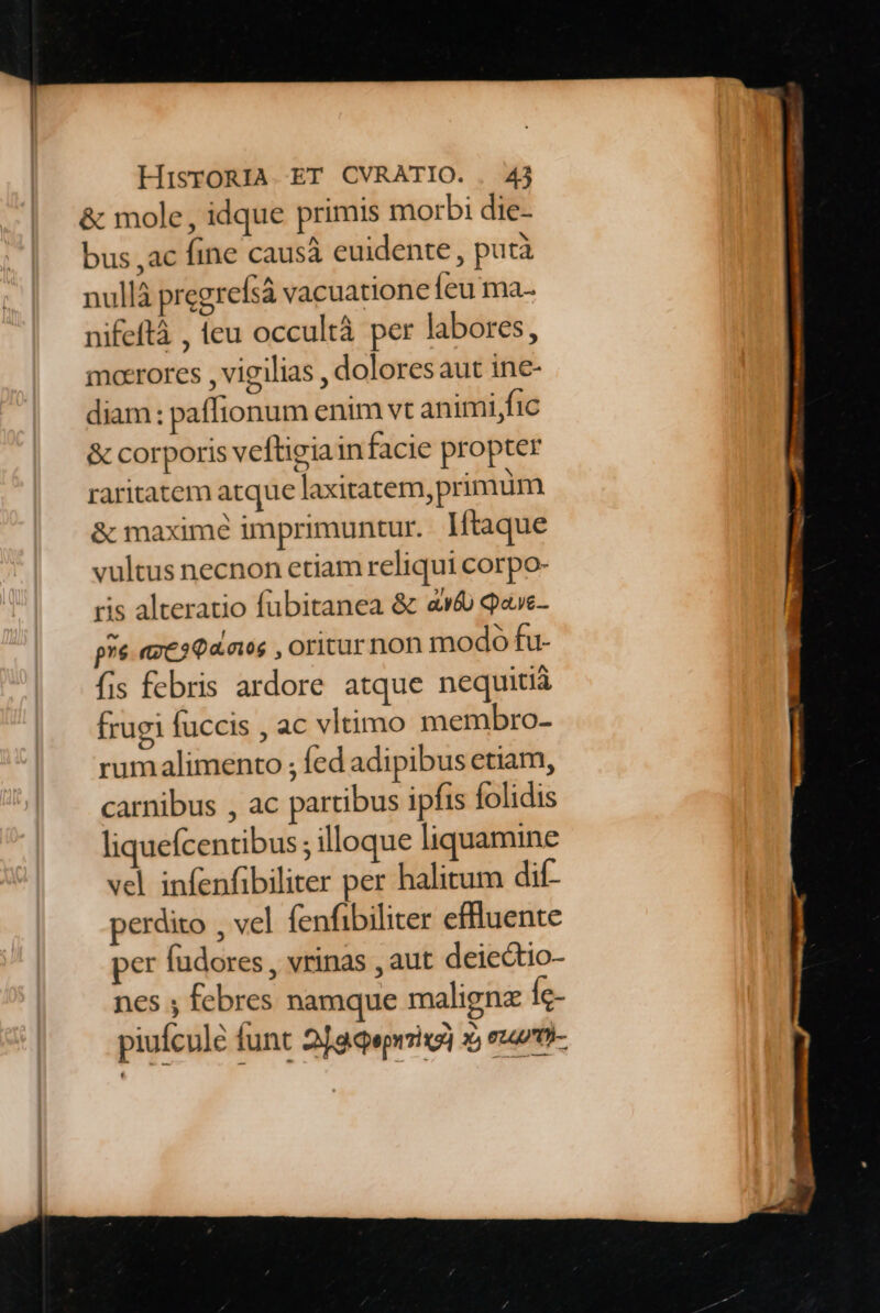&amp; mole , idque primis morbi die- bus ,ac fine causà euidente , putà nullà pregrefsá vacuatione eu ma. nifeftà , (eu occultà per labores, moerores , vigilias , dolores aut ine- diam: paffionum enim vt animi,fic &amp; corporis veftigia infacie propter raritatem atque laxitatem, primum &amp; maximé imprimuntur. lftaque vultus necnon etiam reliqui corpo- ris alteratio fubitanea &amp; «v6 q«ve- pre. «ze3€4.a05 , Oritur non modo fu- fis febris ardore atque nequitià frugi fuccis , ac vltimo membro- rumalimento ; fed adipibus etiam, carnibus , ac partibus ipfis folidis liquefcentibus; illoque liquamine vcl infenfibiliter per halitum dif- perdito , vel (enfibiliter effluente per füdores , vrinas , aut deiectio- nes ; febres namque maligne Íc-