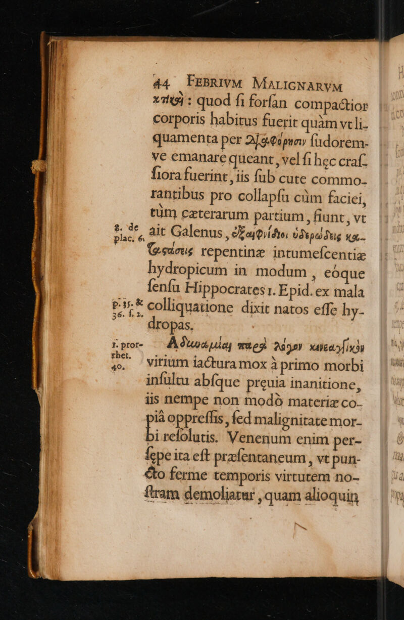 x14 : quod fi forfan compactior corporis habitus fuerit quàm vcli- quamenta per 2] &amp;€9psov fadorem- ve emanare queant , vel fi hec craf. fiora fuerint , iis füb cute commo. rantibus pro collapfu cim faciei, tüt caeterarum partium , fiunt , Vt die alt Galenus , ££aj0iídto; Udtpcodug Kb. (e.eurus repentinz. intumefcentiz hydropicum in. modum , eoque fenfu Hippocrates :. E pid. ex mala pk colliquatione dixit natos effc hy- ropas, rpor — Aa ula] mes 2395) xcd Ji? ^ viriüm iactura mox à primo morbi | | infultu abfque preuia inanitione, iis nempe non modó materiz co- là opprefhis, fed malignitate mor- b. refolutis: Venenum enim per- fepe ita eft prefentaneum , Vt pur- E cto ferme temporis virtutem no- T ftram demoliatur,quam alioquin | E