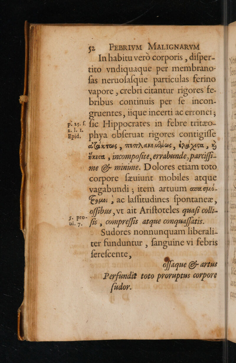 Epid. In habitu veró corporis , difper- tito vndiquaque per membrano- fas neruofafque particulas ferino vapore , crebri citantur rigores fe- bribus continuis per fe incon- eruentes iique incerti ac erronet; íic Hippocrates in febre tritzco- a (gx rue , mea duae , &amp;0giauca. , X) ef .  masa. y mcompofite, errabunde, parcifTi. ame (£ minime. Dolores etiam toto corpore Íxuiunt mobiles atque vagabundi ; item artuum aze guo- (5p! , ac laffitudines fpontanez, offibus ,vt ait Ariftoteles quaff colli fis , compre]fis. atque conquafJatis. Sudores nonnunquam liberali. cer funduntur , fanguine vi febris fereícente, » o]Jaque (- artus Perfundit toto proraptus corpore (dor.