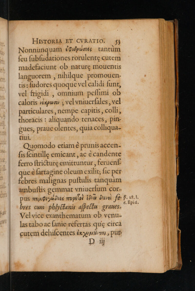 Nonnunquam éQifpesié | tantüm (eu fabfudationes rorulente cutem madefaciunt ob naturg mouentis languorem , nihilque promouen- tis: fudores quoque vel calidi funt, vel frigidi , omnium peffimi ob caloris réxgeav ; vel vniucríales , vel particulares , nempe capitis, colli, thoracis : aliquando tenaces, pin- gues, praue olentes, quia colliqua- (iui. Quomodo etiam é prunis accen- fis Ícintille emicant , ac € candente ferro ftricture emitcuntur , feruenf: que 6 fartagine oleum cxilit; fic per febres malignas puftulis tanquam ambuftis zemmat vniuerfum cor- bres cum. phlytlenis afpetém | graues. Velvice exanthematum ob venu- las taboac fanie refertas que circa cutem dehifcentes éxouj 8m , put