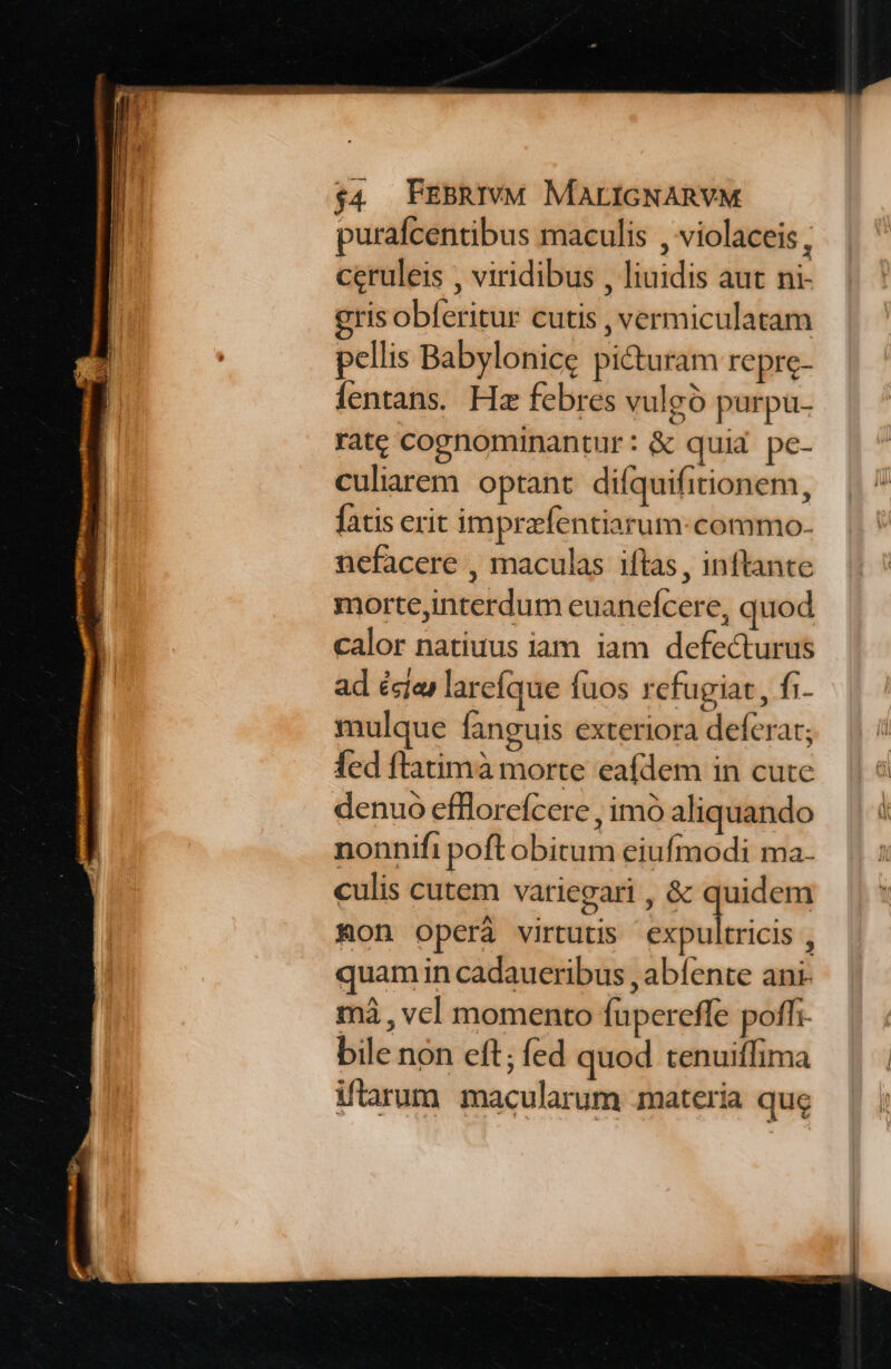 purafcentibus maculis , violaceis, ceruleis , viridibus , liuidis aut ni- gris obferitur cutis , vermiculatam pellis Babylonice picturam repre- fentans. Hz febres vulgo purpu- rate cognominantur: &amp; quid pe- culiarem optant difquifitionem, fatis erit imprzfentiarum:commo. nefacere , maculas iftas , inftante mortejinterdum euanefcere, quod calor natiuus iam iam defecturus ad ésías larefque fuos refugiat, fi- mulque fanguis exteriora deferat; fed ftatimà morte eafdem in cute denuo effloreícere , imó aliquando nonnifi poft obitum eiufmodi ma. culis cutem variegari , &amp; quidem Kon operáà virtutis ruinis n quam in cadaueribus , abíente ani- má , vcl momento fupereffe poffi. bile non eft; fed quod tenuiffima tarum macularum materia que