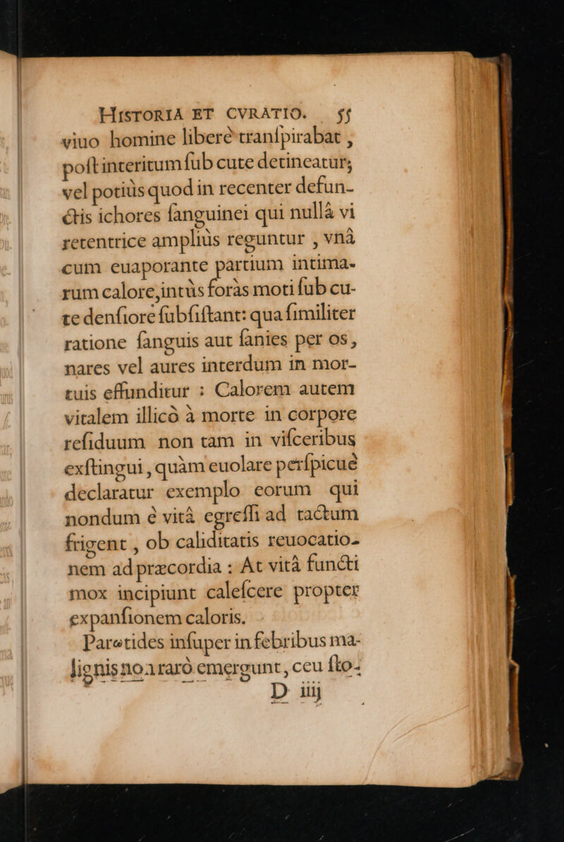 viuo homine libere tranípirabat , polt interitum fub cute detineatur; vel potiüs quodi in recenter defun- ctis ichores fanguine qui nullà vi retentrice ampliüs reguntur , vnà cum euaporante partium intima. rum calore intüs foràs moti fub cu- te denfiore fübfiftant: qua fimiliter ratione fanguis aut fanies per os, nares vel aures interdum in mor- ruis effunditur : Calorem autem vitalem illicó à morte 1n corpore refiduum non tam in vifceribus extingui , quàm euolare p erípicue declaratur exemplo eorum qui nondum é vità egreffi ad. tactum frigent , ob caliditatis reuocatio- nem ad precordia : At vità functi mox incipiunt calefícere propter expanfionem caloris. Paretides infuper in febribus ma- lignisnoararó emergunt, ceu íto- ! D iij