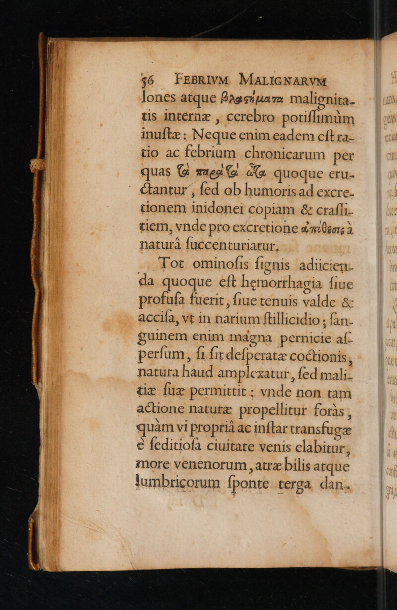lones atque Baesnuaza. malignita. tis internz , cerebro potiffimüm inuftz ; Neque enim eadem eft ra-- tio ac febrium chronicarum per quas (a «ues (s c quoque eru- &amp;antur', fed ob humorisad excre. tionem inidonei copiam &amp; craffi. tiem, vnde pro excretione «song à naturà fuccenturiatur., Tot ominofis fignis adiicien- da oque eft hemorrhagia fiue profufa fuerit , fiue tenuis valde &amp; accifa, vt in narium ftillicidio ; fan. guinem enim mdgna pernicie af perfum, fà fit defperatz coctionis, natura haud amplexatur , fed mali- tz füz permittit; vnde non tam adione nature propellitur foris , quam vi proprià ac inflar transfuga: € feditiofa ciuitate venis elabitur, more venenorum , atrz bilis atque tumbricorum fponte. terga. dan.