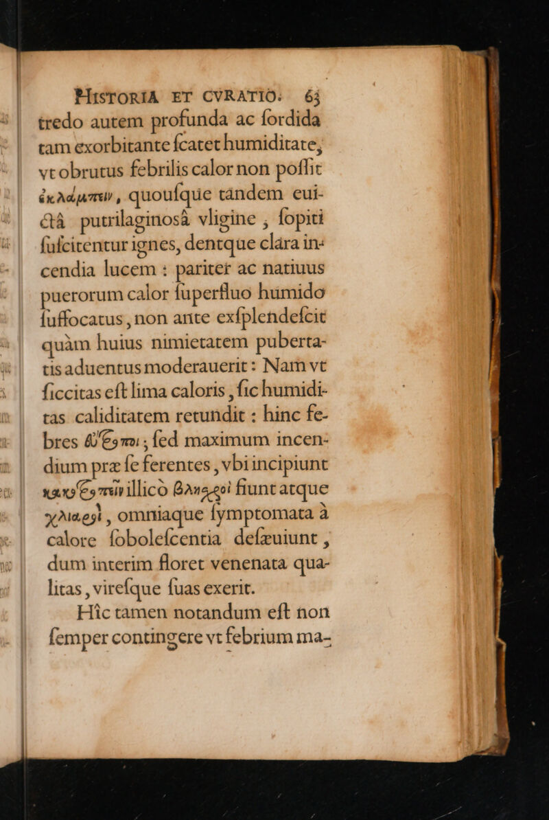 tredo autem profunda ac fordida tam exorbitante fcatet humiditate, vtobrutus febrilis calor non poflit &x Ad ATIEIJ , quoufque tándem eui- &à putrilaginosà vligine ; fopiti fulcitentur ignes, dentque clára in: cendia lucem : pariter ac natiuus puerorum calor fuperfluo humido [uffocatus , non ante exfplendefcit quàm huius nimietatem puberta- tisaduentus moderauerit: Nam vt ficcitas eft lima caloris , fc humidi- tas caliditatem retundit : hinc fe- bres £e» ; ed maximum incen- dium prz fe ferentes , vbiincipiunt sao Cs mirillico 8a420i fiunt atque yNie3i , omniaque fymptomata à calore fobolefcentia deízuiunt , dum interim floret venenata qua- litas , virefque fuas exerit. Hic tamen notandum eft non femper contingere vt febrium ma-