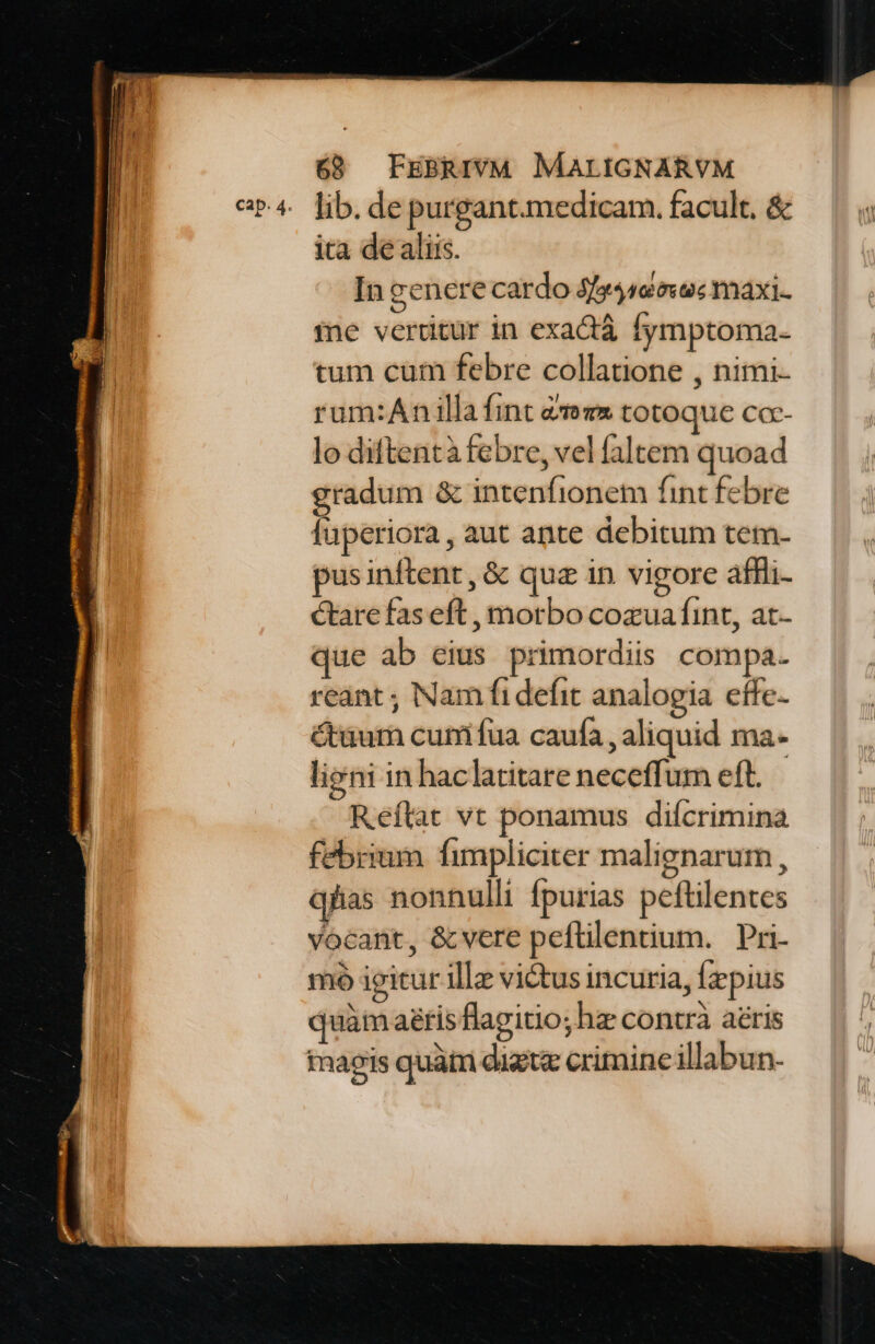 cap. 4. lib. de purgant.medicam. facult. &amp; ita de alis. In genere cardo Jfy4460voc maxi. ine vertitur in exactà fymptoma- tum cum febre collatione , nimi- rum:Anilla fint &amp;ozx totoque cc-- lo diftentà febre, vel faltem quoad gradum &amp; intenfionem fint febre luperiora, aut ante debitum tem- pusinftent, &amp; quz in vigore affli- ctare fas eft , motbo cozua fint, at- ue ab eius primordiis compa. reant ; Nam fi defit analogia effe- &amp;üum cunifua caufa , aliquid ma- liani in haclatitare neceffum eft. — Reflat vt ponamus diícrimina febrium fimpliciter malignarum , qfas nonnulli fpurias peftilentes vocant, &amp;cvere peftilentium. Pri- mó igitur ille victus incuria, fzpius quàm aris flagitio; hz contrà aéris imaeis quàtn digtz crimine illabun-