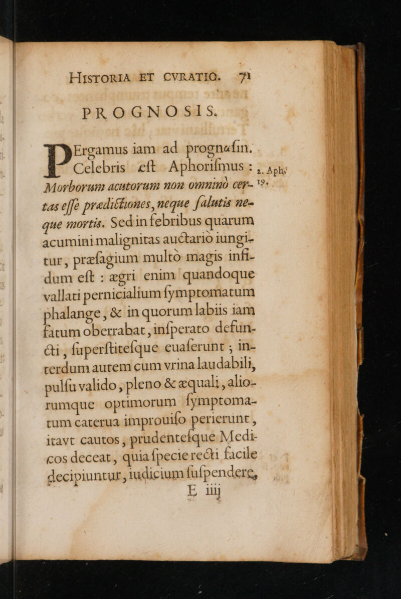 PROGNOSIS. Do5s iam ad prognefin. Celebris eft Aphorifmus : tas effà pradiftunes, neque falutis ne- que mortis. Sedin febribus quarum acumini malignitas auctario iungi. cur, prefagium multó magis inft- dum eft : zgri enim quandoque vallati pernicialium Íymptomatum phalange , & in quorum labiis iam Citum oberrabat , infperato defun- &i , fuperftitefque euaferunt ; in- rerdum autem cum vrina laudabili, pulfu valido, pleno & zquali , alio- rumque optimorum [ymptoma- tum caterua improuilo perierunt , itavt cautos , prudentefque Medi- cos deceat, quia [pecie recti facile decipiuntur iudicium (uípendere, E ij Lj m amet Minnie E p—— Báo uà oe —— 2d