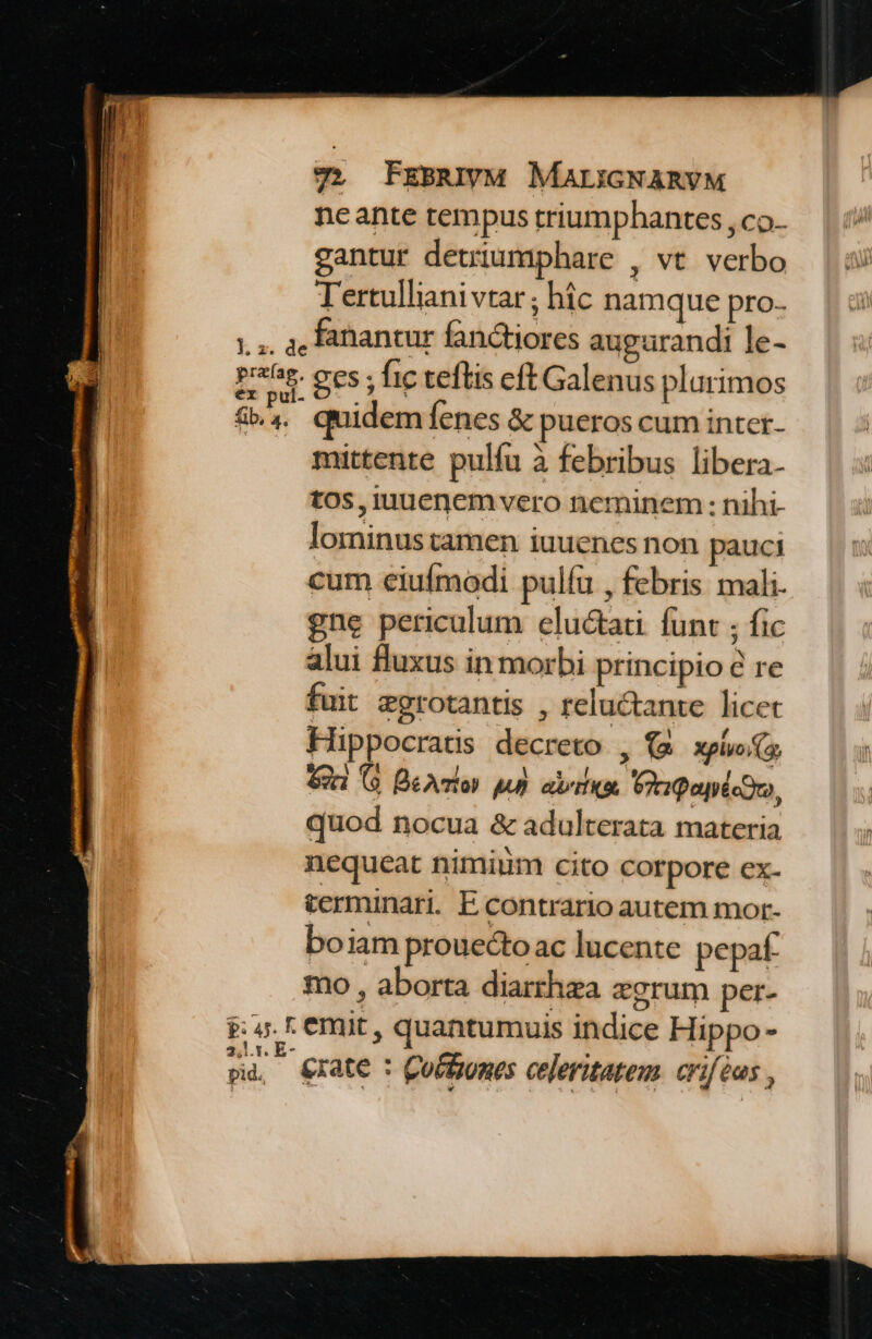 7». FrBsENM MALIGNARVM neante tempus triumphantes , co- gantur detriumphare , vt. verbo Tertulliani vtar; hic namque pro. 1, a Fabiantur fanctiores augurandi le- pras. ges; fic teftis eft Galenus plurimos &., quidem íenes & pueros cum inter- mittente pulfu à febribus libera- tos, iuuenem vero neminem : nihi- lominus tamen iuuenes non pauci cum eiufmodi pulíu , febris mali. gne periculum elu&tati. funt ; fic alui fluxus in morbi principio & re fuit egrotantis , reluctante licet Hippocratis decreto , (& plv s € GG BeAlos ju) aria Prgepictro, quod nocua & adulterata materia nequeat nimiim cito corpore ex- terminari. E contrario autem mor- boiam prouectoac lucente pepaf. mo , aborta diarthza aegrum per. P: 4. r emit , quantumuis indice Hippo- EA Crate : Coctzones celeritatem. criféas ,