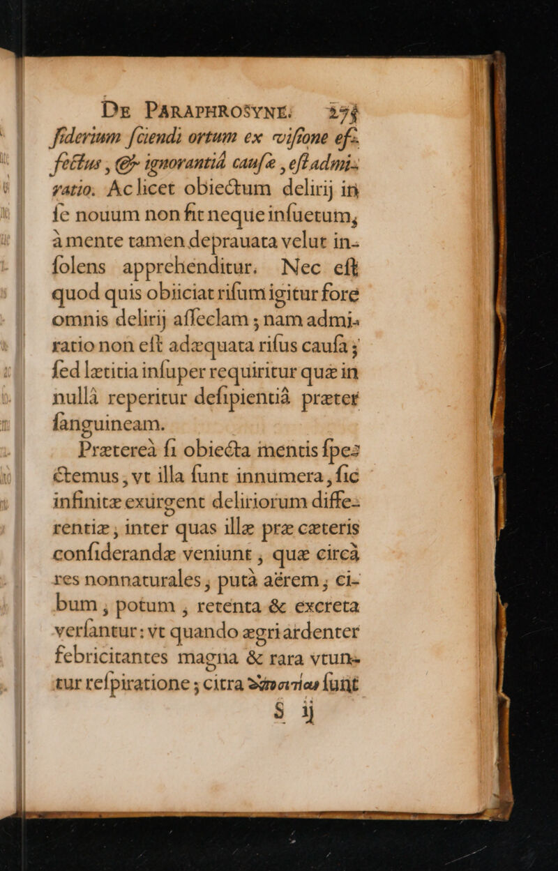 fidevium [ciendi ortum ex. viftone ef-. fetus , (9 ignorantid cauf , efl admi: gatio; Aclicet obiectum delirij iri íc nouum non fit nequeinfuetum, à mente tamen deprauata velut in. folens apprehenditur. Nec eff quod quis obiiciat rifum igitur fore omnis delirij affeclam ; nam admi. ratio non eft adzquata rifus caufa ; fed letitia infuper requiritur quz in nullà reperitur defipienuá preter languineam. Ó Pretereà fi obiecta mentis fpes Ctemus , vt illa funt innumera , fic infinite exurgent deliriorum diffe-- rentiz , inter quas illz prz caeteris confiderandz veniunt , que circà res nonnaturales , putà aérem ; ci- bum , potum , retenta & excreta veríantur: vt quando egriardenter febricitantes magna & rara vtune tur refpiratione ; citra 22a» lut