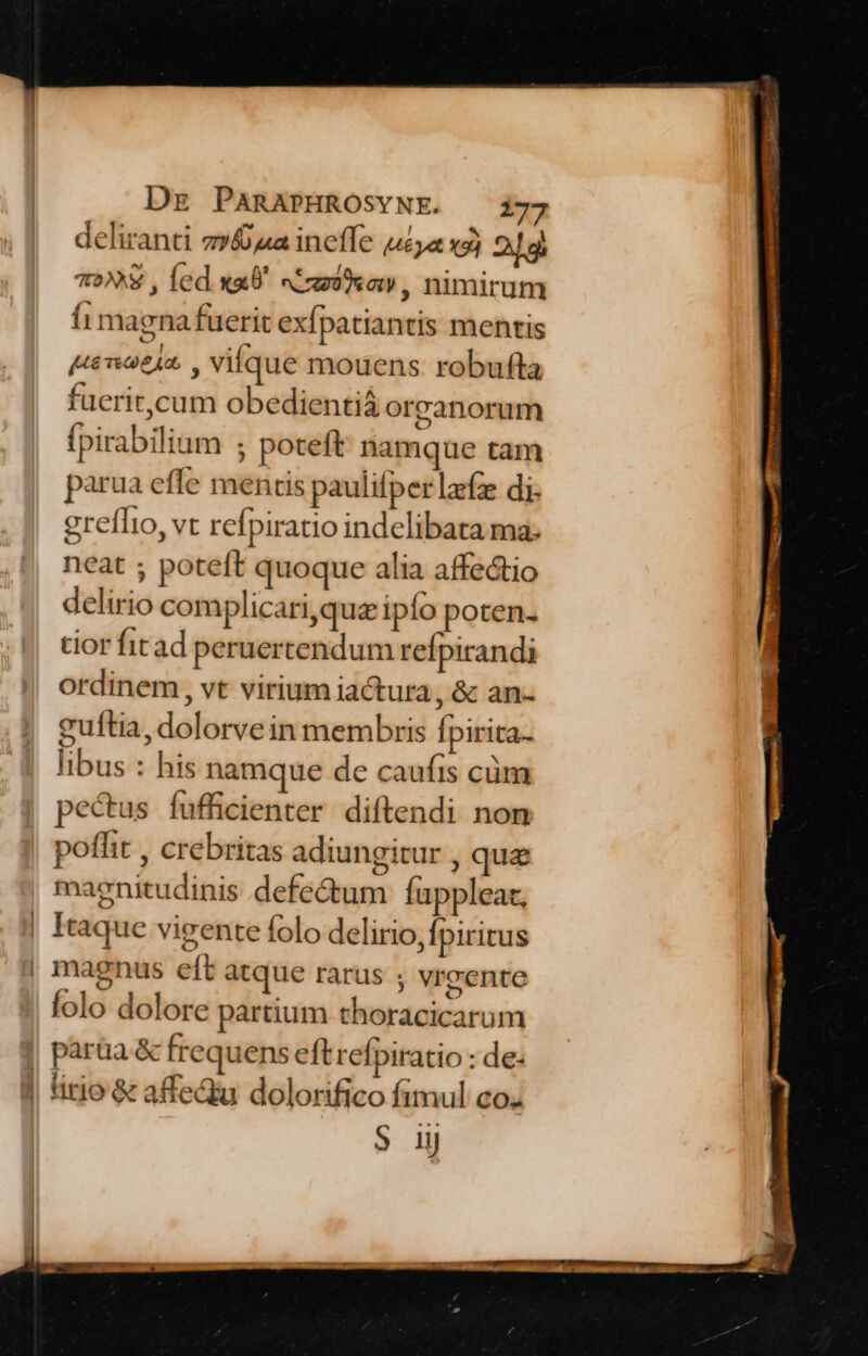 deliranti z»&a ineffe uzya xs) 2g 7€ , fed «x9 sCrmiew, nimirum (1 magna fuerit exfpatiantis mentis (teiot42. , Vilque mouens robufta fuerit,cum obedientiá orranorum fpirabilium ; poteft namque tam parua effe mentis paulifper lafze di. greffto, vt refpiratio indelibata ma: neat ; poteft quoque alia affectio delirio complicari,quz ipfo poten- tior fit ad peruertendum refpirandi ordinem , vt virium iactura, & an- guftia, dolorve in membris fpirita- libus : his namque de caufis cüm pectus fufficienter diftendi non poflit , crebritas adiungitur , que maenitudinis defectum fuppleat, Itaque vigente folo delirio, Ípiritus lolo dolore partium thoracicarum paraa & frequens eftrefpiratio : de: