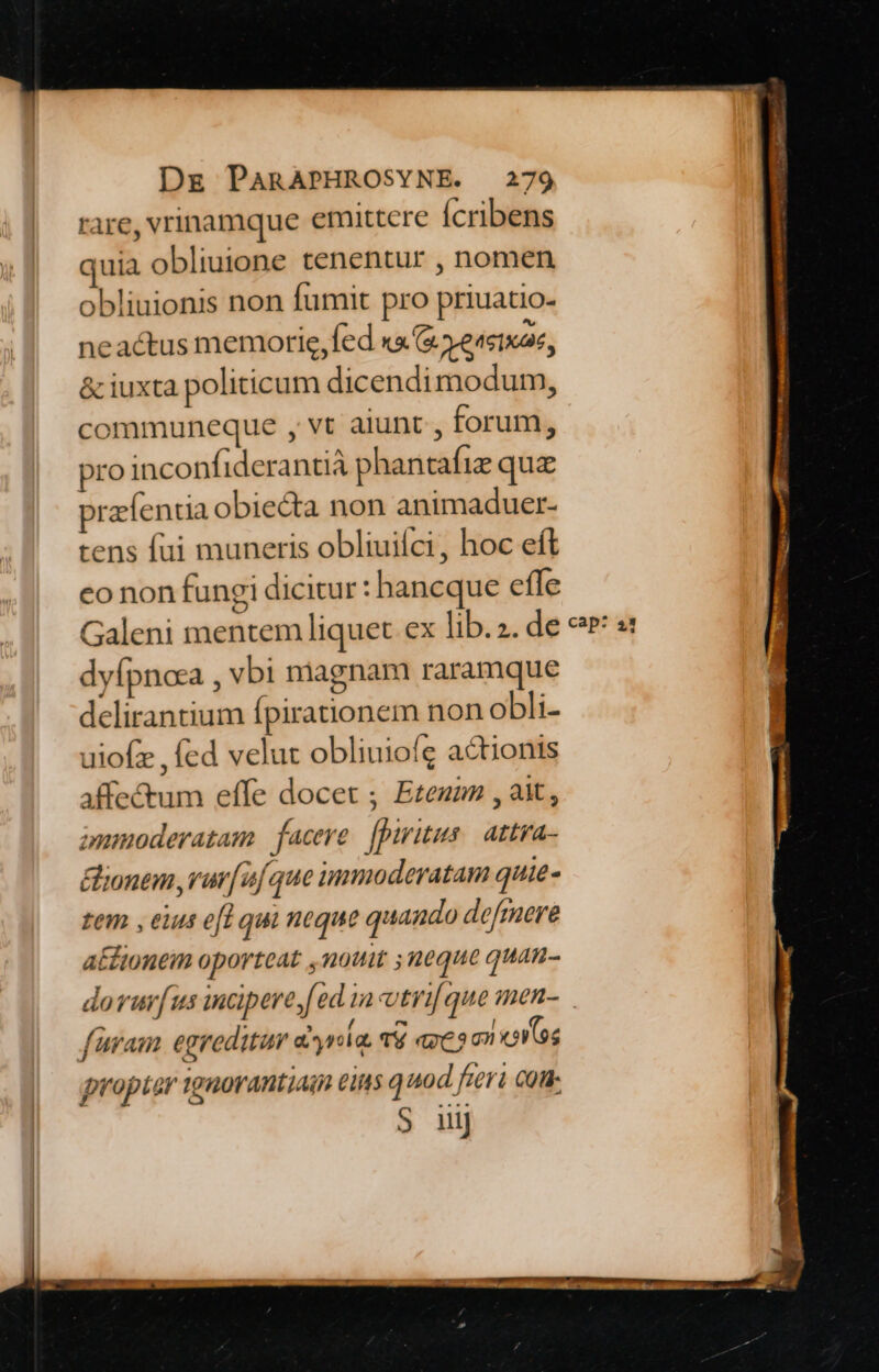 rare, vrinamque emittere Ícribens quia obliuione tenentur , nomen obliuionis non fumit pro priuatio- neactus memorie,fed xa &amp; Yeasixae, &amp; iuxta politicum dicendimodum, communeque , vt aiunt , forum, pro inconfiderantià phantafiz quz przfentia obiedta non animaduer- tens fui muneris obliuifci, hoc eft co non fungi dicitur : hancque effe Galeni mentem liquet ex lib.. de dyfpncea , vbi magnam raramque delirantium fpirationem non obli- uiofz , fed velut obliuioíg actionis affectum effe docet ; Eze , ait, puanoderatam facere. [piritus.| attya- &amp;ionem rura que immoderatam quie- tem , eius ei qui neque quando defmere actionem oporteat ,noui ;neque quan- dovurus incipere fed 1a vtri que men- füram egreditur d^yria, T8 exeo on ovs propter tgaorantiain eis q nod feri com S iiij cap: 21