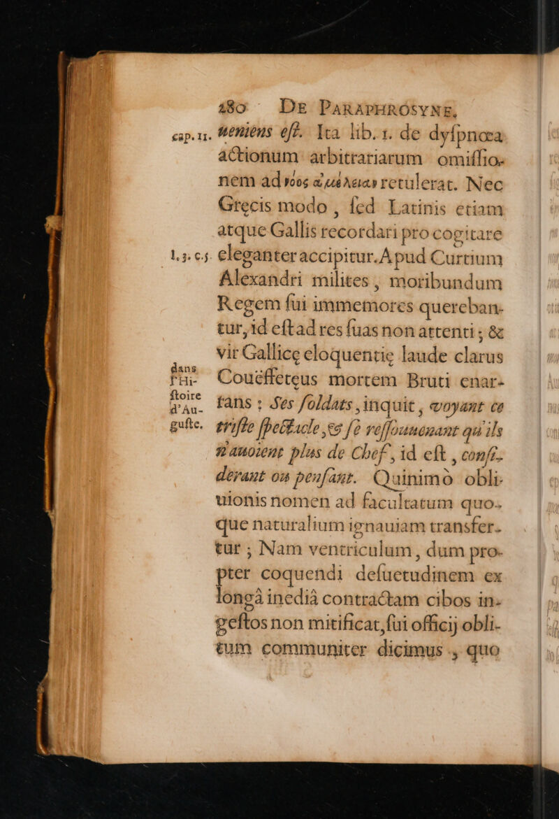 €ap. I1. uenieus eff. Ica. lib. i. de dyfpnora actionum arbitrariarum | omiffio. nem ád ves xui Aaa retulerat. Nec Grecis modo , fed. Latinis etian atque Gallis recordari pro cogitare & Alexandri milites , moribundum Regem fui immemores quereban. tur,id eftad res fuasnonattenii; & vir Gallice eloquentie laude clarus Couéffeteus mortem Bruti enar- fans : Aes foldats inquit , eoyant ce erifte fpettacle ea [2 veffounemant qu ils sanoient plas de Chef, id eft , confe. déraut on peufant. Quinimo obli uionis nomen ad facultatum quo. que naturalium ignaujam transfer. tur ; Nam ventriculum , dum pro. pter coquendi defuetudinem ex longà inedià contractam cibos in. geftos non mitificat,fui officij obli. tum communiter dicimus ., quo