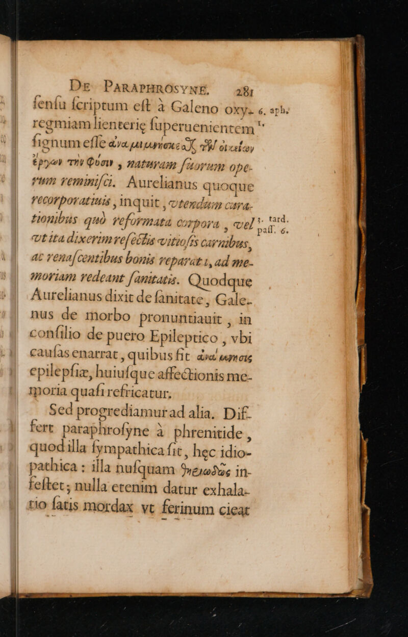 ( f^ - NAE, 1 ; tentu Icriptum eft à Galeno OXy. e, aph. regmiam lienterie fuperuenici [, item 4 fx E l e. G D tignum efle aa pu pexc a X, P8. otcsico; Tre ! / 3 £pye mmy Qoa , ZAfHyAm J 4of'?n ope- vium vemini/a.. Aurelianus quoque Li Vecor ovatis , mquit , otendau cara. : Ji tard. SL RTL) Pola , UE vir. P Lal ? Honibus quó veformata c j Ut tta dixerimve[étfia vitiofis carnibus, ac vena[ centibus bonis veparat.i, ad me- moriam vedeant f anitatis. Quodque Aurelianus dixit de fanitate, Gale. nus de morbo pronuntiauit , in confilio de puero Epileptico , vbi caufas enarrat , quibus fit d «mois epilepfiz, huiufque affectionis me- moria quafi refricatur. Sed progrediamurad alia. Dif. fert paraphrofyne à phrenitide , quodilla fympathica fit , hec idio- pathica : illa nufquam 9»ejodus in- feftet; nulla etenim datur exhala. tio fatis mordax vt ferinum cieat