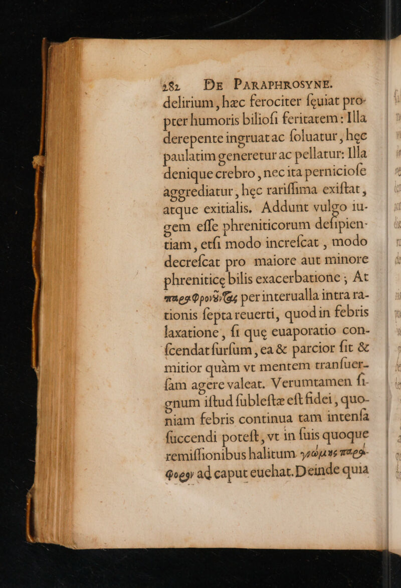 delirium , hzc ferociter Íguiat pro- pter humoris biliofi feritatem : Illa derepente ingruatac foluatur , hec paulatim generetur ac pellatur: Illa denique crebro , nec ita perniciofe aggrediatur , hec rariffhima exiftat , atque exitialis; Addunt vulgo 1u- gem effe phreniticorum defipien. tiam , etfi modo increícat , modo decreícat pro maiore aut minore phrenitice bilis exacerbatione ; At rae Qpove/ (a4 per interualla intra ra- tionis fepta reuerti, quod in febris laxatione , ft que euaporatio con- (cendatfurfüm , ea & parcior fit & mitior quàm vt mentem tranfuer- (am agere valeat. Verumtamen ft enum iftud fubleftz eft fidei , quo- niam febris continua tam intenía faccendi poteft, vt n fuis quoque remiffionibus halitum ys2jve 2e» Qoes ad caput euehat. Deinde quia