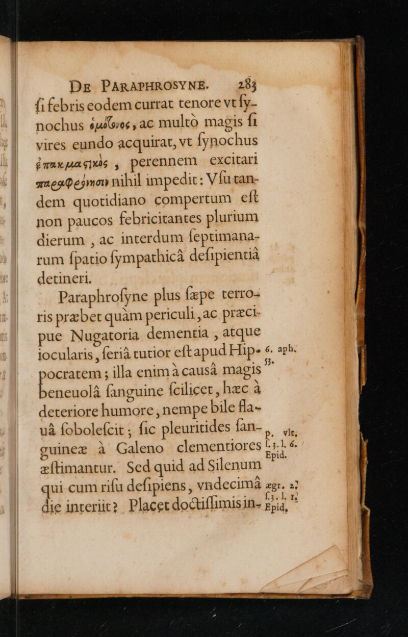 fifebris eodem currat tenore vt [y- nochus $aGiec , ac multo magis fh vires eundo acquirat, vt Íynochus — óvaxagpas , perennem excitari a2e20ejmow nihil impedit : Vfu tan- dem quotidiano compertum eft non paucos febricitantes plurium dierum , ac interdum feptimana- rum fpatio (ympathicà defipientià detineri. Paraphrofyne plus fxpe terro- ris prsbet quàm periculi,ac przci- pue Nugatoria dementia , atque pocratem ; illa enim à causá magis beneuolà fanguine fcilicet, hzc à deteriore humore , nempe bile fía- i e