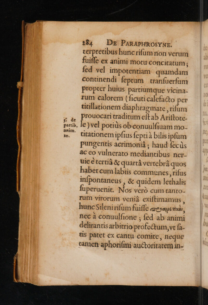 3; de partib, anim. 194 — Dg PARAPHROSYNE. terpretibus hunc rifüm nion verum fuiffe ex animi motu concitatum ; fed vel impotentiam. quamdam contünendi feptum | cranfuerfum propter huius partrumque vicina- rum calorem (ficuti calefa&amp;o per titillationem diaphragmate , rifum prouocari traditum eítab Ariftote- le) vel potiüs obeonuulfiuam mo. ütationem ipfius feptià bilis ipfum pungentis acrimonià ; haud fecüs ac eo vulnerato mediantibus ner- uieétertiá &amp; quartà vertebrá quos habet cum labiis communes ,rifus infpontaneus , &amp; quidem lethalis fuperuenit. Nos veró cum tanto. rum virorum veniá exiftimamus , hunc Silenirifüm fuiffe (652p Tix, nec à conuulfione ; fed ab animi delirancisarbitrio profectum, vt fa- tls patet ex cantu comite, neque tamen aphori(mi auctoritatem in-
