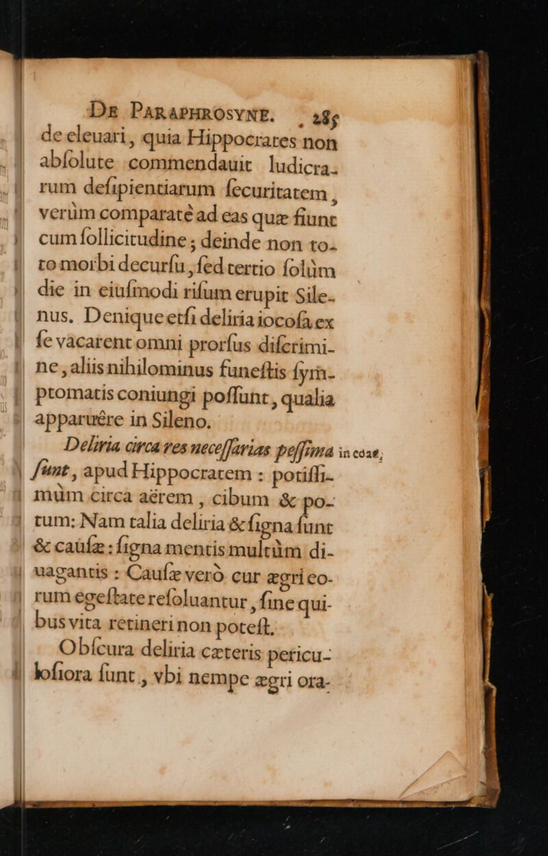 de eleuari , quia Hippocrates non abíolute .commendauit ludicra. rum defipientiarum Íecuritatem j verüm comparaté ad eas quz fiunt cumÍfollicitudine ; deinde non to. to morbi decuríu fed tertio folüm die in eiufmodi rifum erupit Sile. nus. Deniqueetfi deliriaiocofa.ex Íe vacarent omni prorfus difcrimi- ne , aliis nihilominus funcftis Íyr- ptomatis coniungi poffunt, qualia apparu&amp;re in Sileno. Deliria circa res nece[Tarias poffouta unt , apud Hippocratem : potiffi. | mum circa aerem , cibum &amp; po. | rum: Nam talia deliria &amp; figna funr &amp; caüíz : fina mentis multüm di- | uagantis : Cauíz veró cur egrico- | rumegeftaterefoluantur , fine qui- bus vita retinerinon poteft, Obícura deliria czteris pericu- lofiora funt , vbi nempe aeri ora- in coa;