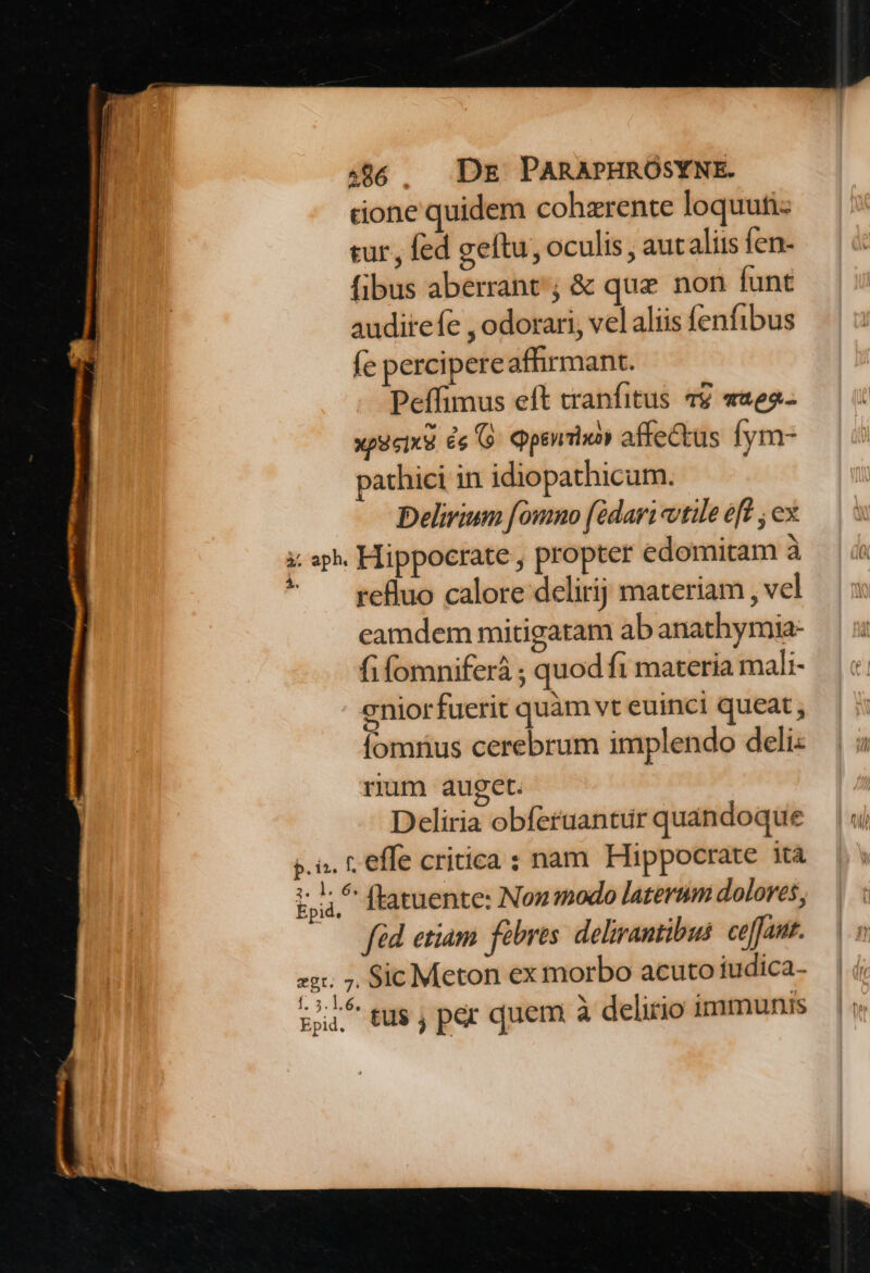 done quidem cohzrente loquutiz tur, fed geftu, oculis, autaliis fen- fibus aberrant; &amp; que non funt auditefe , odorari, vel aliis fenfibus fe percipereafhirmant. Peffimus eft tranfitus 49 «282- xp9icixe ée G Qppsnixoy affectus Íym- pathici in idiopathicum. Delirium [ommo (édari vtile eft , ex i: ap. Hippocrate , propter edomitam à ^ refluo calore delirij materiam , vel eamdem mitigatam ab anathymia- fi fomniferá ; quod fi materia mali- eniorfuerit quàm vt euinci queat , fomnus cerebrum implendo deli: rum auget. Deliria obferaantur quandoque s.n. t. effe critica : nam Hippocrate ità Epid.