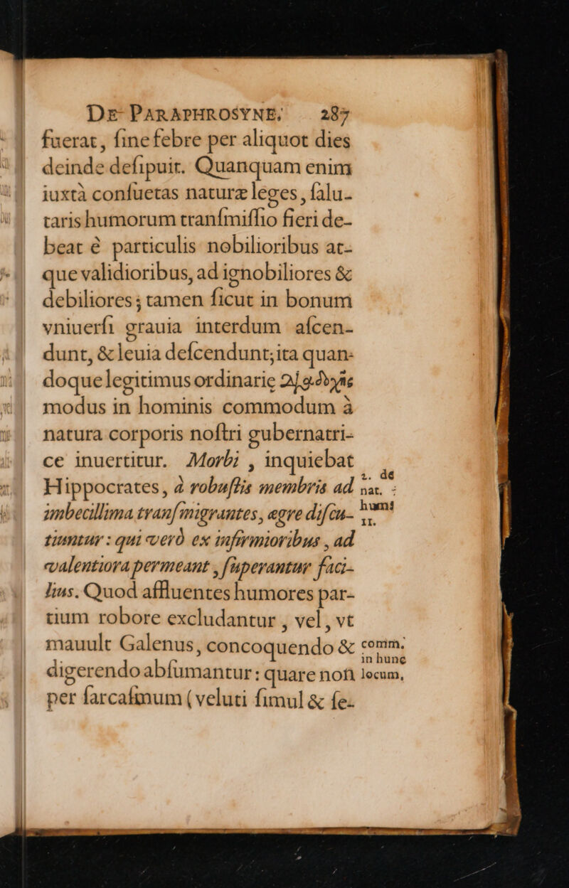 fuerat , finefebre per aliquot dies deinde defipuir. Quanquam enim iuxtà confuetas naturz leges, falu- tarishumorum tranímiffhio fieri de- beat é particulis nobilioribus at- que validioribus, ad ignobiliores &amp; debiliores ; tamen ficut in bonum vniuerfi grauia interdum | afcen- dunt, &amp; leuia defcendunt;ita quan: doquelegitimus ordinarie 2/32» modus in hominis commodum à natura corporis noftri gubernatri- ce inuertitur. 44orbi , inquiebat umbecllima tranf migrantes, egre di cu- tintur : qui vero es inferioribus , ad «alentira permeant , faperantum faci lius. Quod affluentes humores par- tium robore excludantur , vel , vt mauult Galenus, concoquendo &amp; digerendoabíumantur:; quare nofi per farcafmum (veluti fimul &amp; fe-