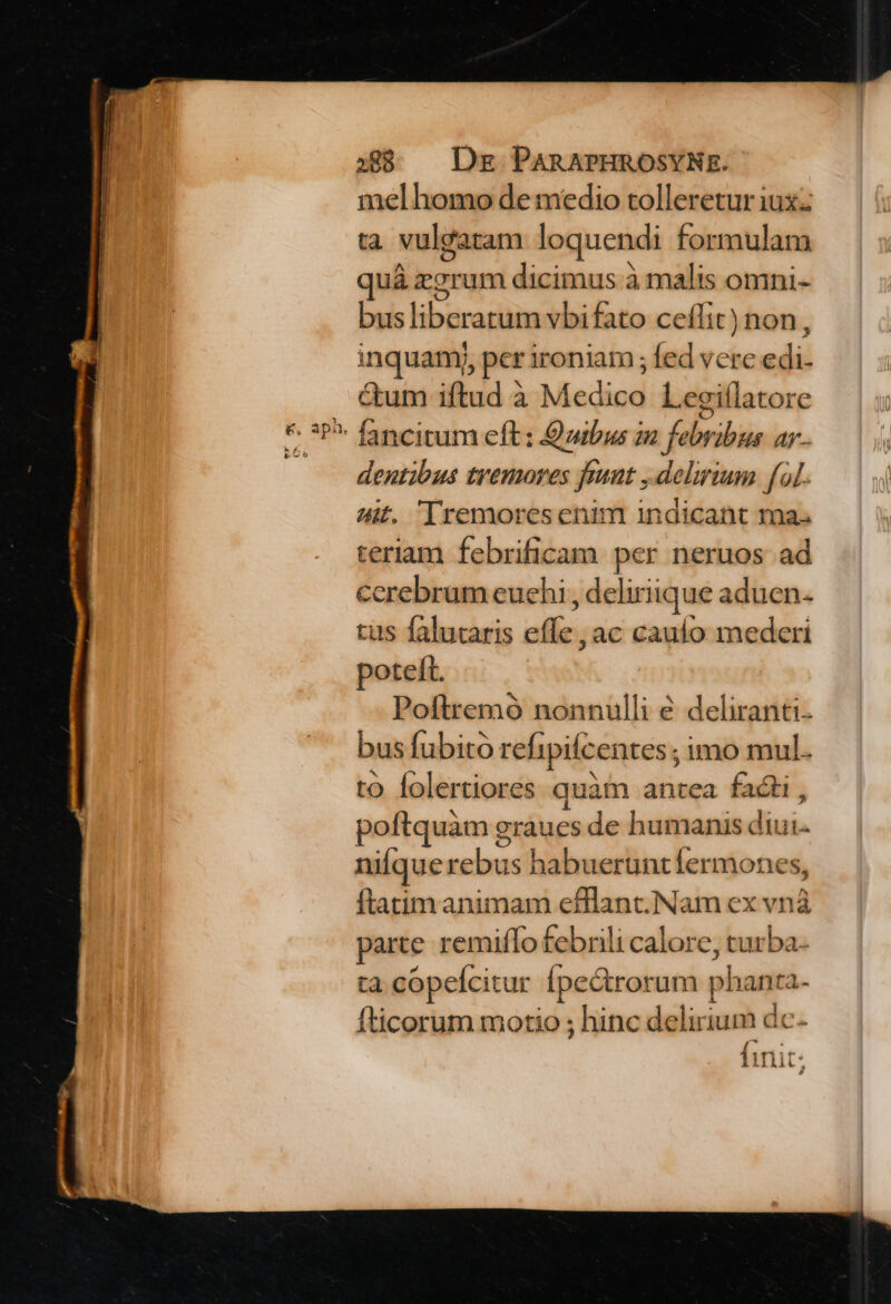 mel homo de medio tolleretur iux: ta vul&amp;atam loquendi formulam quá rorum dicimus à malis omni- Cubs libüradiae vbifato ceffit) non, inquamy, per ironiam; ditdechn sd ctum iftud à Mediod Leeiílatore dentibus tremores funt ,delrium fal. 4f. [remoresenim indicant ma. teriaam febrificam per neruos ad cerebrum euehi, deliriique aduen- tus falutaris effe, ac cauío mederi poteft. Poftremó nonnulli é deliranti- bus fubito refipifcentes ; imo mul. to folertiores quàm antea facti , poftquàm graues de humanis diui. nique rebus habueruntfermones, ftatim animam efflant.Nam ex vn? parte remiflo febrili calore, turba. tà copelcitur Ípectrorum phanra- fticorum motio ; hinc delirium dc- finit: