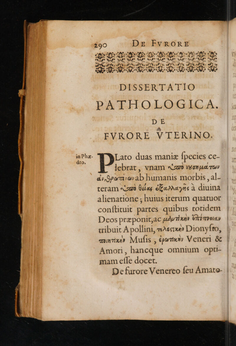 ^ a e c Xa CDS OEC LC CS CAO eS NC AE EUER XP 3te sto RS CN 9 (o c : ea , Can Vu vx Vido SAP. vu dt NA SA VAN ENT e J E TIS DN P a  br d M D E ERE EELE UE! DISSERTATIO PATHOLOGICA. Dt EVRORE VTERINO. Lato duas maniz fpecies ce- lebrat, vnam «o veremos ror a Spa7a arab humanis morbis , al teram eia Üelas eEoNecyns à diuina alienatione ; huius iterum quatuor conítituit partes quibus totidem Deos przponit;ac adim taro, tibuit À pollini, sAscixe Dionyfto, «oinixe Mufis , épte Thot y Veneri &amp; Ámori, hancque omnium opti- mam efle docet. De furore Venereo feu Ámato-