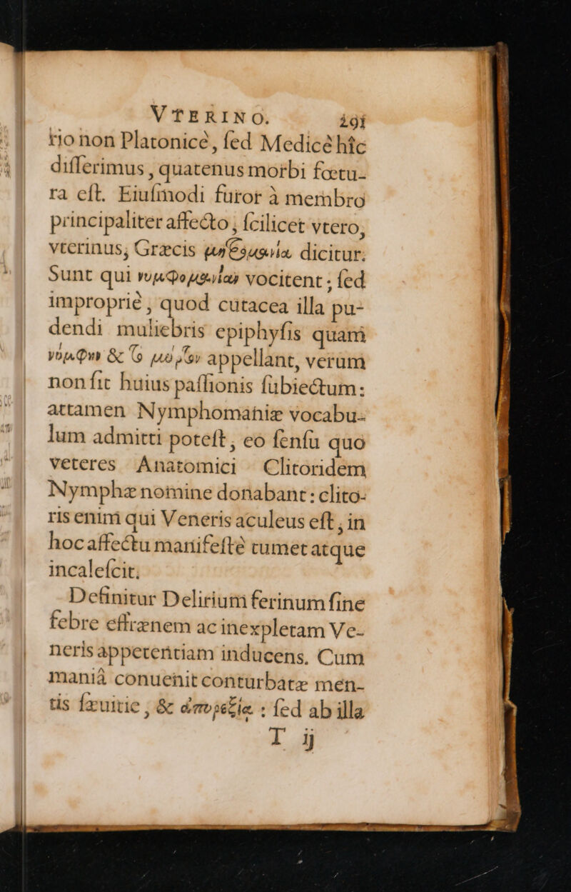 rjo non Platonicé , fed Medicé htc differimus , quatenus morbi fotu. ra eft. Eiufmodi furor à membro principaliter affecto , (cilicet vtero, vterinus; Grzcis tuesasiia. dicitur. Sunt qui wQosia) vocitent ; fed improprié , quod cutacea illa pu- dendi muliebris epiphyfis quam yop. Qn &amp; 6 uo ey appellant, verum non fit huius paflionis fübiectum: attamen Nymphomahiz vocabu. lum admitti poteft; eo fenfa quo veteres Anatomici ^ Clitoridem Nymphz nomine donabant: clito- ris enim qui Veneris aculeus eft , in hocaffectu mariifefté tumet atque incalefcit. Detünitur Delirium ferinum fine febre effrenem ac inexpletam Ve neris appeteritiam inducens, Cum manià conuenit contürbate men. tis Íxuitie , &amp; dmvjelie : (ed ab illa