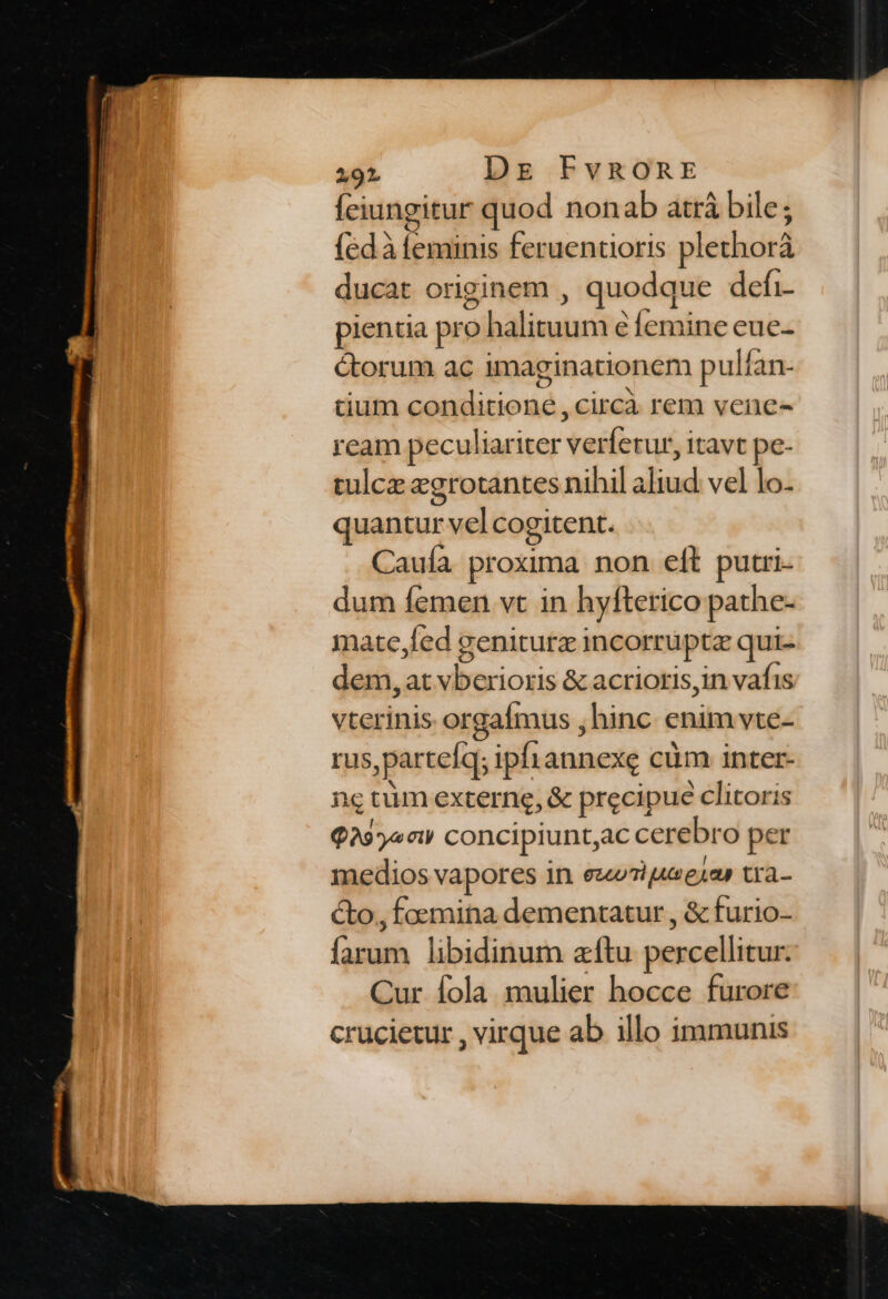 fciungitur quod nonab atrá bile; (5d isis feruentioris plethorá ducat originem , quodque defi- pientia pro aibalisscie Íemine eue- étorum ac imaginationem pulfan- cium tieibrodd: circà rem vene- ream peculiariter pardene itavt pe- tulcz egrotantes nihil aliud vel lo- quantur ume CO gitent. Caufa proxima non eft putri. dum femen vt in hyfterico pathe- mate,fed geniturz incorr uptz qui- dem, at ditriogs &amp; acrioris,in vafis vterinis orgafmus , hinc enim vte- rus, partefq; ipfiannexe cüm inter- nc cim externe, &amp; precipue clitoris Q29yociy concipiuntac cerebro per medios vapores in ezuuT ue eap tra- cto, foemina dementatur , &amp; furio- (oh libidinum aftu percellitur. Cur fola mulier hocce furore crucietur , virque ab illo immunis