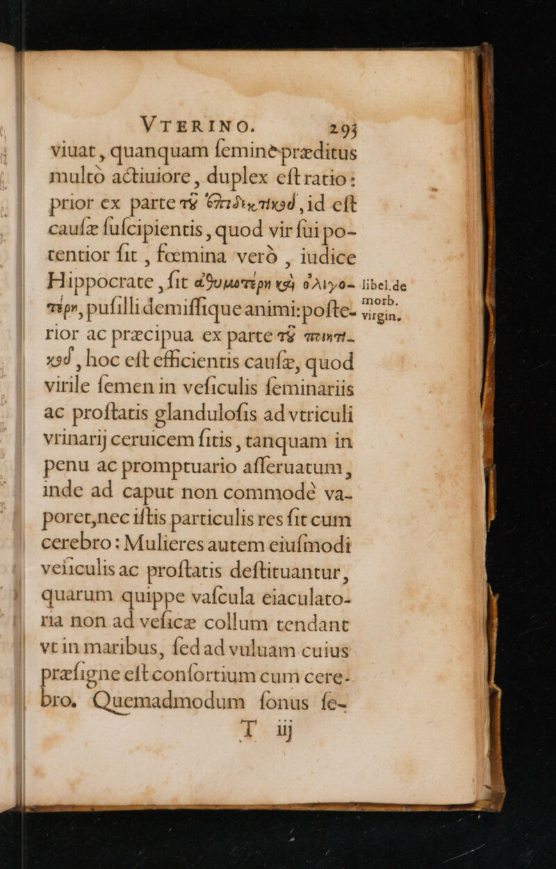 VTERINO. 2.94 viuat, quanquam femine przditus multo actiuiore , duplex eftratio: prior ex parte v&amp; &amp;Ju1x5d ,id eft cauíz fuícipientis , quod vir fai po- centior fit , fcemina. veró , iudice Hippocrate , fit &amp;9uuzipn «gj 9 yo- vip, pufilli demiffique animi:pofte- rior ac przcipua ex parte 49 «wt. x$d , hoc eft efficientis caufz, quod virile femen in veficulis feminariis ac proftatis elandulofis ad vtriculi vrinarij ceruicem fitis , tanquam in penu ac promptuario afferuatum, inde ad caput non commode va. poretnec ifLis particulis res fit cum cerebro: Mulieres autem eiufmodi veiiculisac proflatis deftituantur, quarum quippe vafcula eiaculato- ria non ad veficz collum tendant vrin maribus, fedad vuluam cuius prefigne elt coníortium cum cere. bro. Quemadmodum fonus fe-