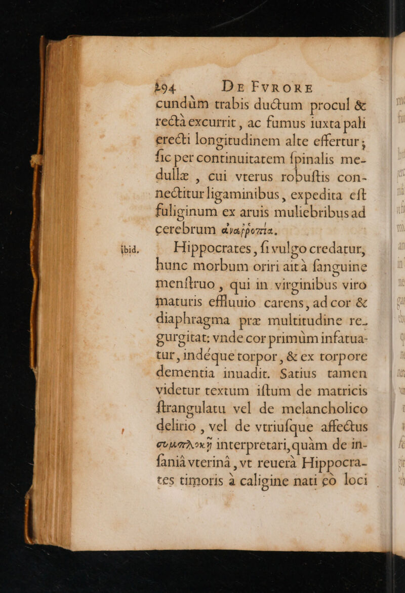 A94. Ds FvnonEs cundüm trabis du&amp;um procul &amp; rectà excurrit , ac fumus iuxta pali erecti longitudinem alte effertur ; fic per continuitatem í pinalis me- dulle , cui vterus robuftis con- nectiturligaminibus , expedita. eft fuliginum ex aruis muliebribus ad cerebrum &amp;ajpozzia. Hippocrates , f1vulgo credatur, hunc morbum oriri aità fanguine menítruo , qui in virginibus viro maturis effluuio carens, ad cor &amp; diaphragma prz multitudine re. gurgitat; vnde cor primüm infatua- tur, indéque torpor, &amp; ex torpore dementia inuadit. Satius tamen videtur textum iftum de matricis ftrangulatu vel de melancholico delirio , vel de vtriufque affe&amp;us GU ATA OY interpretari, quam de in- fanià vteriná , vt reuerà Hippocra- tes timoris à caligine nati £o loci