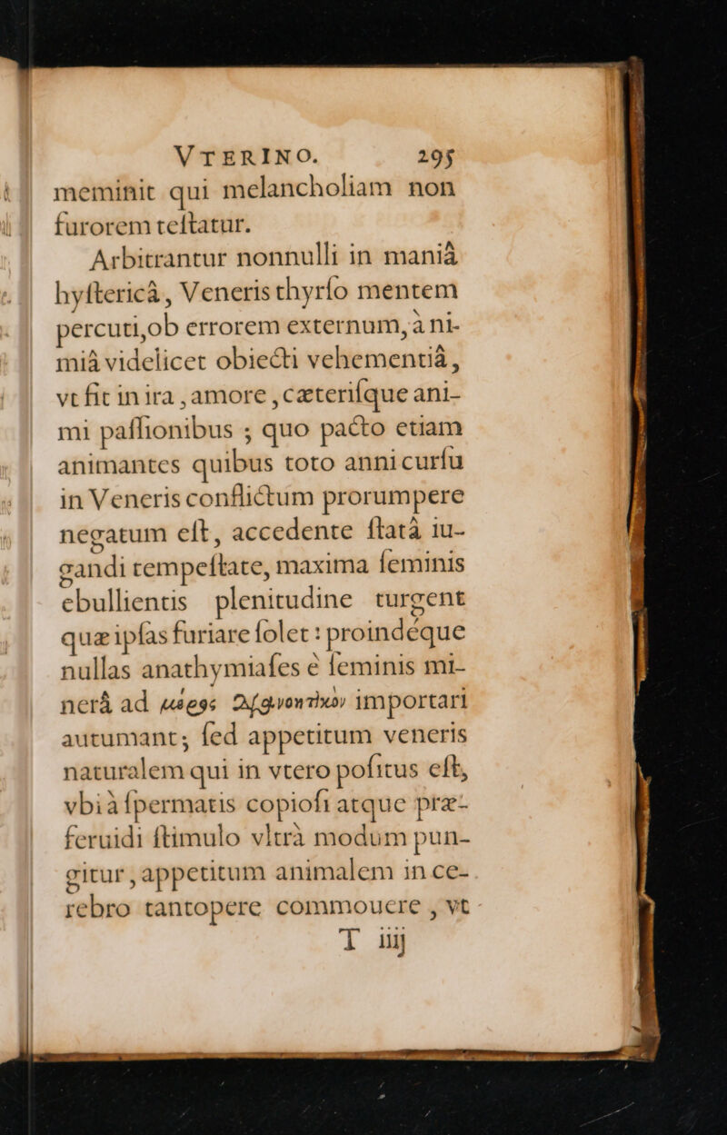meminit qui melancholiam non furorem teftatur. Arbitrantur nonnulli in manià hyftericà, Veneris thyrío mentem percutiob errorem externum, à ni. miá videlicet obiecti vehementi, vt fit inira ,amore ,czteriíque ani- mi paffionibus ; quo pacto etiam animantes quibus toto annicurfu in Veneris conflictum prorumpere negatum eft, accedente flatà 1u- zandi rempeftate, maxima Íeminis ebullientis plenitudine turgent quazipfas furiare folet : proindeque nullas anathymiafes e [eminis mi- nerá ad wess. 2f gone» importari autumant; fed appetitum veneris naturalem qui in vtero pofitus elt, vbiàfpermatis copiofi atque prz- feruidi ftimulo vltrà modum pun- gitur appetitum animalem in ce- rebro tantopere commoucre , vt T ii