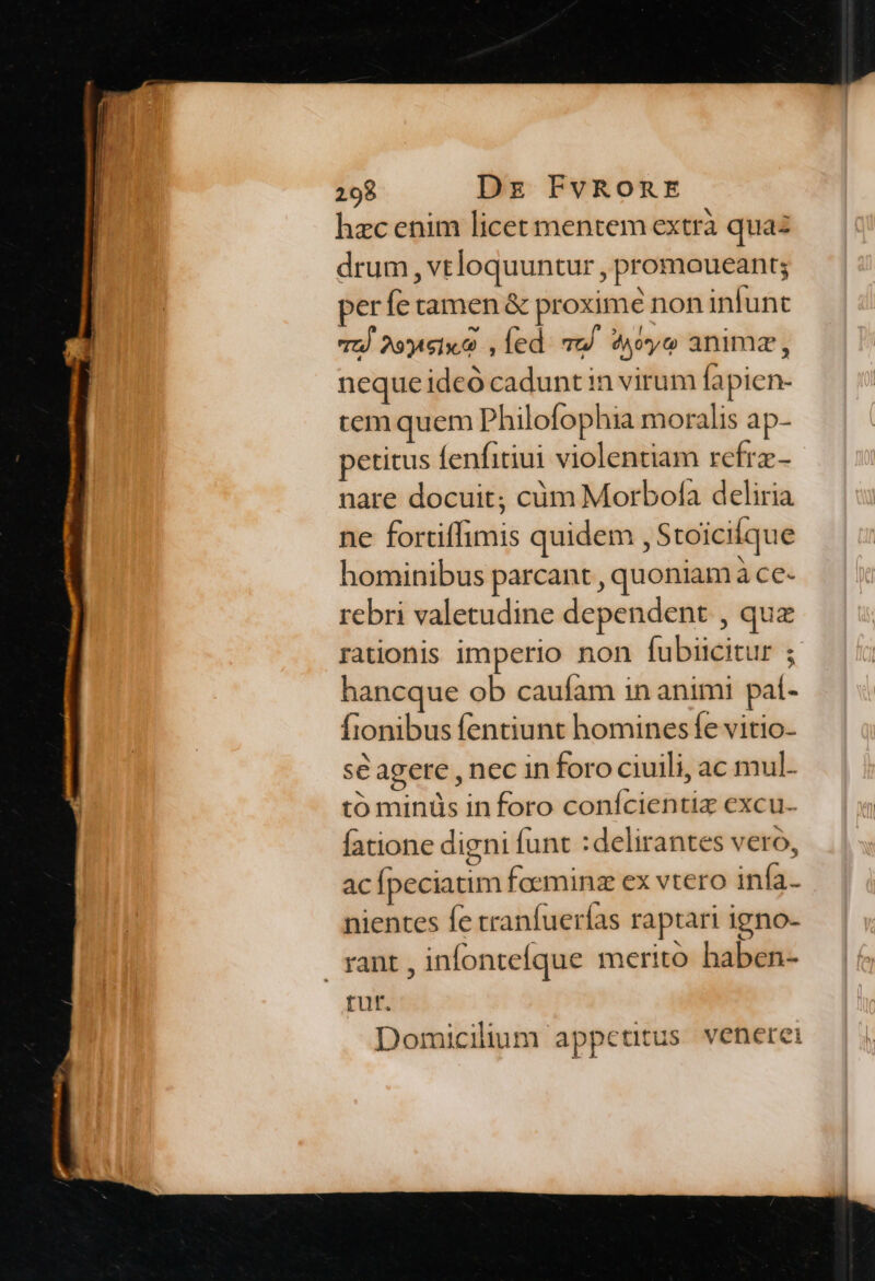 hzc enim licet mentem extrà quaz drum, vtloquuntur , promoueant; perfe tamen &amp; proximé non infunt oJ 2oyteix. , led. To. 94yo anima, neque ideó cadunt in virum fapien- tem quem Philofophia moralis ap- petitus fenfitiui violentiam refrz- nare docuit; cüm Morbofa deliria ne fortiffimis quidem , Stoicifque hominibus parcant , quoniam à ce- rebri valetudine dependent , qua rationis imperio non fubiicitur ; hancque ob caufam in animi paí- fionibus fentiunt hominesífe vitio- sé agere , nec in foro ciuili, ac mul- tó minüs in foro conícientiz excu- fatione digni funt :delirantes vero, ac fpeciatim faeminz ex vtero infa- nientes fe cranfuerías raptari igno- rant, infonteíque merito haben- rur. Domicilium appetitus. venerei