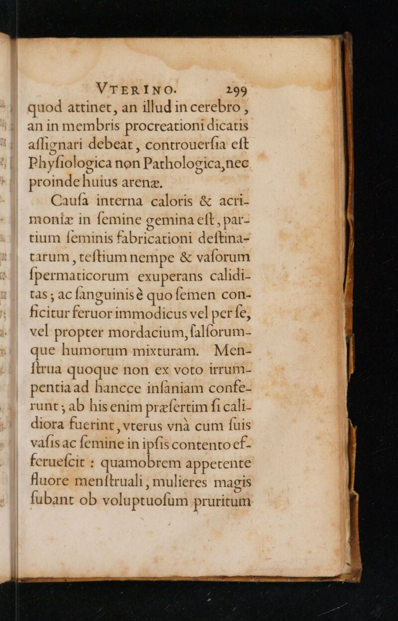 quod attinet, an illud in cerebro , an in membris procreationi dicatis aflienari debeat , controuerfia eft Phyf iologica non Pathologica, nec proinde huius arenz, Caufa interna caloris &amp; acti- moniz in femine gemina eft , par- tium feminis fabricationi deftina- tarum, teftium nempe &amp; valorum Ípermaticorum exuperans calidi- tds ; ac fanguinisé quo femen con- Giu feruor immodicus vel per Íe, vel propter mordátia de o Rats que humorum mixturam. Men- Itrua quoque non ex voto irrum- pentia ad hancce infaniam confe- runt ; ab hisenim pr zfertim fi cali- dép fuerint, vterus vnà cum fuis vafisac (cile: in ipfis contento cf- feruefcit : quamobrem appetente Buore menítruali , mulieres magis fubant ob voluptuofum pruritum