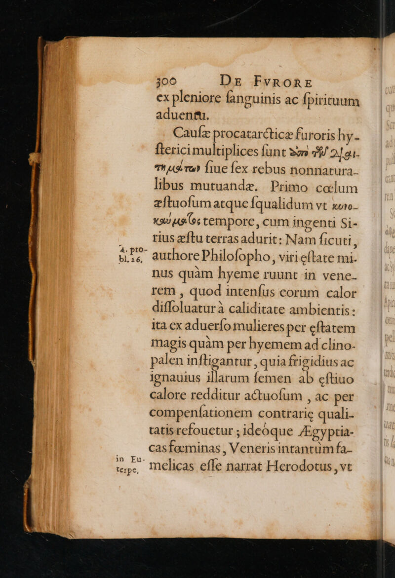 ex pleniore fanguinis ac fpirituum aduenfti. Caulz procatarcticz furoris hy- fterici multiplices funt sm 39 2Jgu- Thus ru? fiue fex rebus nonnatura. libus mutuanda. Primo colum zftuofumatque fqualidum vt xor. xiu o; tempore, cum ingenti Si- rius ftu terrasadurit: Nam ficuti , authore Philofopho, viri eftate mi. nus quàm hyeme ruunt in vene. rem , quod intenfus eorum calor diffoluaturà caliditate ambientis: Ita ex aduerío mulieres per eftatem magis quàm per hyemem ad clino- palen inftigantur , quia frigidius ac ignauius illarum femen ab eftiuo calore redditur actuofum , ac per compenfationem contrarie quali. tatis rcfouetur ; ideoque /Egyptia- casfaeminas , Veneris intantum fa- melicas effe narrat Herodotus ,vt