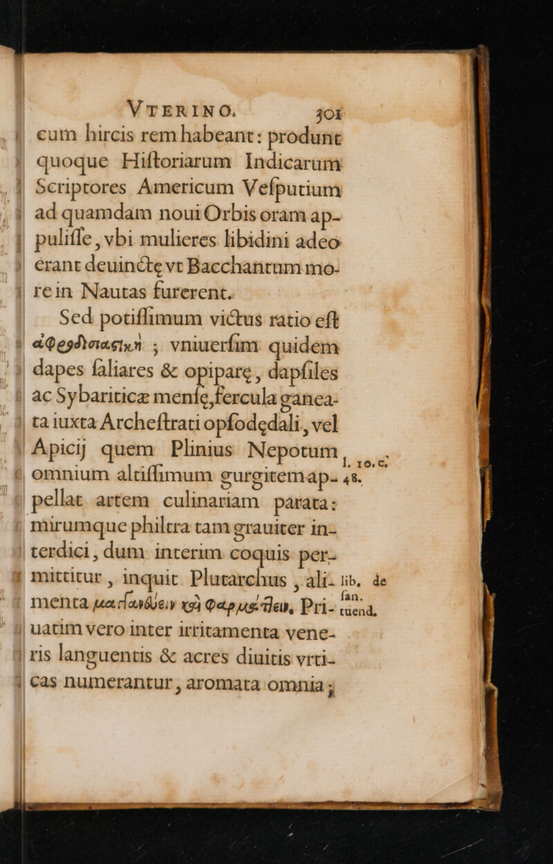 cum hircis rem habeant: produnt quoque Hiftorarum Indicarum Scriptores Ámericum Vefputium ad quamdam noui Orbis oram ap- puliífe , vbi mulieres libidini adeo erant deuincte vt Bacchantum mo- | rein Nautas furerent. Sed potiflimum victus ratio eft | «9e5dteietyn ; vniuerfim: quidem dapes faliares &amp; opipare , dapfiles ac Sybariticz meníe,fercula ganca- ta iuxta Archeftrati opfodedali , vel Apicijj quem Plinius Nepotum omnium altiffimum gurgitemap. 4s. pellat artem | culinariam parata: mirumque philtra tam grauiter in- terdici, dum interim coquis- per- uatim vero inter irritamenta vene- J| !l1S languentis &amp; acres diuitis vrti- | cas numerantur , aromata omnia ;