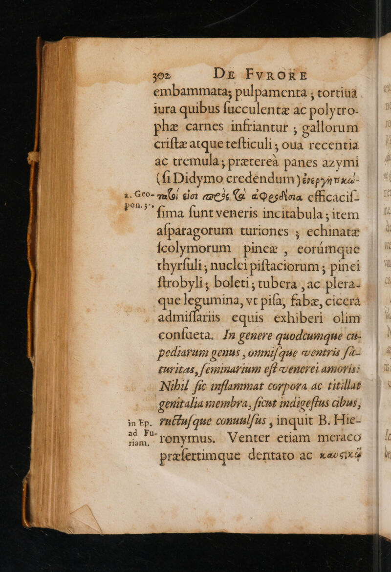 embammarta; pulpamenta ; tortiüa iura quibus fucculenta ac polytro- phe carnes infriantur ; gallorum criftz atque tefticuli ; oua recentia ac tremula; pratercà panes azymi (fiDidymo credendum Jérpyavxz- s. Geo- qu(oi iet «x63 (a. a pesdieia. cfficacil- pon.j*. nij | fima funt veneris incitabula ; item afparagorum turiones ; echinatz icolymorum pine , eorümque thyrfuli , nuclei piftaciorum ; pinci ftrobyli; boleti; tubera , ac plera- que ptis vt pifa; fabz, cicera admiffarüs equis exhiberi olim coníueta. Jm genere quodcumque cu- peduarum genus ,omui[ que ventris fa- tuvitas, [emmarium eft oenerei amoris: Nibil. fic anflammat corpora. ac. titillat genitaliamembra, ficut indigeflus cibus, i tp. l'ufufque comulíus , inquit B. Hie- cie -ronymus. Venter etiam mceraco prazíertimque dentato ac xaesix4