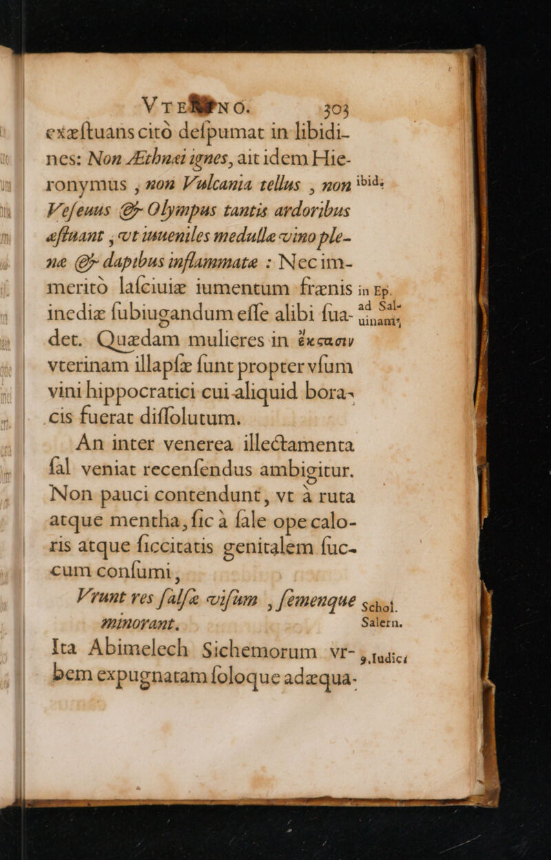 exz[tuans cito defpumat in libidi- nes: Non ZEthuai ignes, ax idem Hie- ronymus , z052 Vulcania tellus , non eid: Vefeuus (g Olympus tantis ardoribus effaant ,cot ueniles medulle vino ple- ne (gr dapibus inflammate : Necim- merito laíciuig iumentum frenis is gy. inediz fubiugandum effe alibi fua- 25,24: det. Quadam mulieres in. exea vterinam illapfz funt propter vfum vini hippocratici cui aliquid bora- cis fuerat diffolutum. An inter venerea illectamenta fal veniat recenfendus ambigitur. Non pauci contendunt, vt à ruta atque mentha, fic à fale ope calo- ris atque ficcitatis genitalem fuc- cum confumi, Vrunt ves falfe eifüm , [emenque sas «norant. Salern. Ita Abimelech Sichemorum vr- 9, Iudici bem expugnatam foloque adzqua-