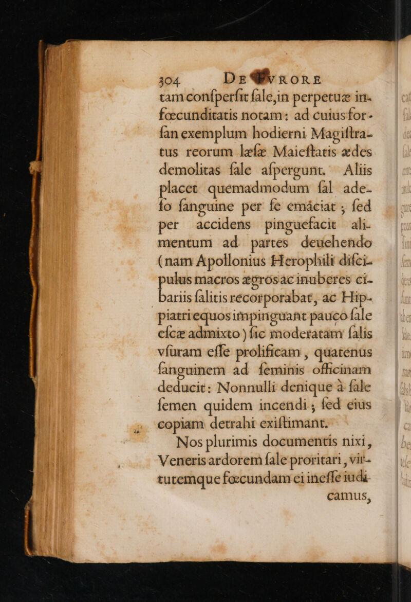 tam confperfit fale,in perpetuz in- fcecunditatis notam: ad cuiusfor- fan exemplum hodierni Magiftra- tus reorum leíz Maieftatis edes demolitas fale afpergunt. — Aliis placet quemadmodum fal ade. lo fanguine per fe emáciat ; fed per accidens pinguefacit ali. mentum ad partes deuehendo (nam Apollonius Herophili difci. pulus macros zgrosac inuberes ci- bariis falitis recorporabat, ac Hip- piatriequosimpinguaft pauco fale cícz admixto ) fic sxnoderatam falis víuram effe prolificam , quatenus fanguinem ad feminis officinam deducit: Nonnulli denique à fale Íemen quidem incendi; fed eius copiam detrahi exiftimant. Nos plurimis documentis nixi, Venerisardorem fale proritari , vir- tutemque foccundam ei ineffe iuda camus,