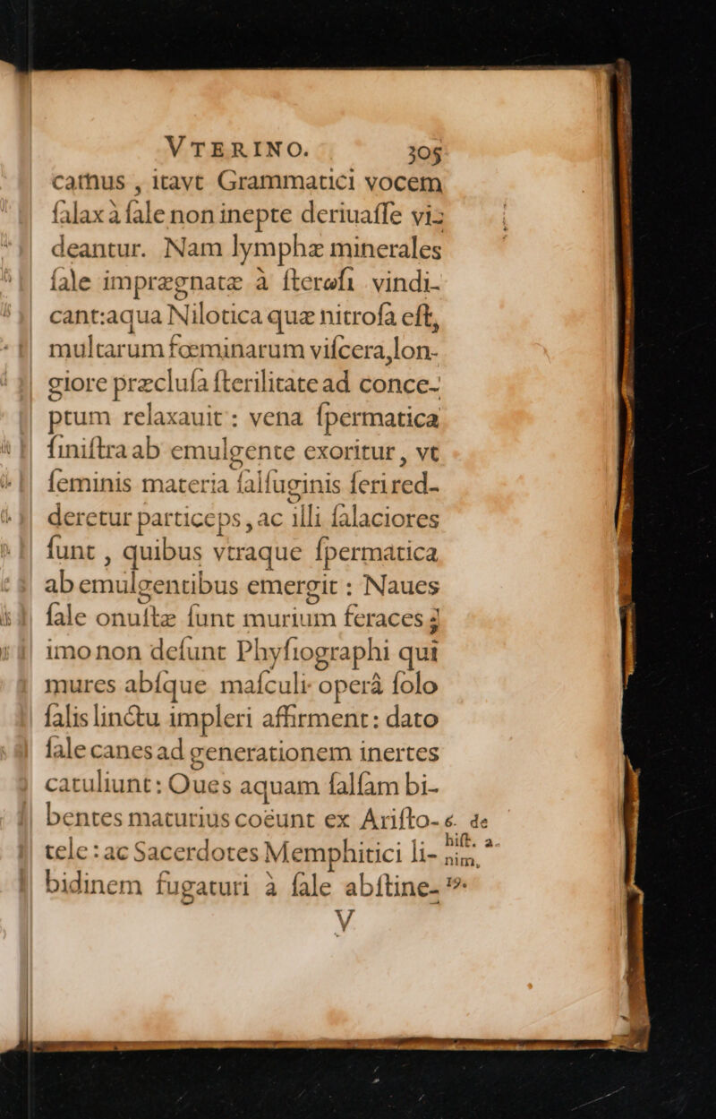 cathus , itavc Grammatici vocem Glax3 le non inepte deriuaffe viz deantur. Nam lymphz minerales íàle impregnatz à fterefi. vindi- cant:aqua Nilotica quz nitrofa eft, multarum foeminarum vifcera,lon. giore przclui a fterilitatead conce- ptum relaxauit : vena [permatica finiftra ab emulgente exoritur , vt Íeminis materia ! lalfuginis derer derctur particeps , ac illi Íalaciores funt , quibus vt traque Ípermatica ab emulgentibus emergit : Naues fale ons Íunt mur enm fcraces 5 imo non defunt Phy iographi qui mures abíque maículi operà folo falis linétu impleri affirment: dato fale canesad generationem inertes :atuliunt: Oues aquam falífam bi- tele: ac Sacerdotes Memphitici li- bidinem fugaturi à Íale abítine. » V