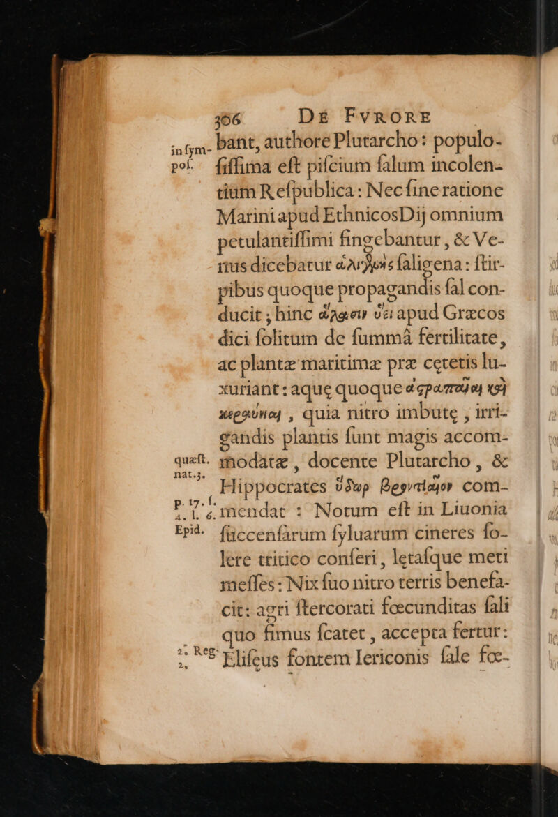 366 D£ FvRORE ; jx. Dat, authore Plutarcho: populo- po. [iffima eft pifcium falum incolen- tiam R efpublica: Necfine ratione Mariniapud EthnicosDij omnium petulantiffimi finzebantur , &amp; Ve- rius dicebatur aavjyns faligena : ftir- pibus quoque propagandis fal con- ducit ; hinc dagei vs apud Grecos dici folitum de fummá ferulitate, ac plant maritimz prz cetetis lu- xuriant: aque quoque dcpazraua) x54 xepaUne| , quia nitro imbute , irri- eandis plantis funt magis accom- quet. modatz , docente Plutarcho, &amp; Hippocrates 3wp Begraiuo» com- PT. mendat : Notum eft in Liuonia EPH. füccenfàrum fyluarum cineres fo- lere tritico conferi , letafque meti meffes Nix fuo nitro terris benefa- cit: agri ftercorati feecunditas fali uo fimus fcatet , accepta fertur: ; t Klifeus fontem Iericonis fale fo--