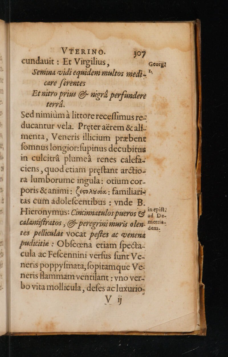 cundauit : Et Virgilius, Semina vidi equidem multos mnedi- care f'eventes Et nitro prius (9 nerá perfundere teviá. Sed nimiümà littorereceffimus re: ducantur vela. Preteraérem &amp; ali- menta, Veneris illicium prebene Íomnuüs longior:fupinus decubitas in culcitrá plumeá renes calefaz ciens , quod eciam preftant arctio- ra lumborumc ingula: otium cor- poris &amp;catiimi : CesoAseta : familiaris tas cüm adolefcentibus : vnde B. H Ieronymus: Cincinnatulos pueros [; calautiftratos , (£- peregrini muris olen: tes. pelltcilàs vocat peffes ac venena pudicitie : Obfceena. etiam Ípecta- cula ac Feícennini verfus funt Ve. neris poppyfImata,fopitamque Ve- neris flammam ventilant : vno ver- bo vita mollicula , defes ac luxurio- um dem.