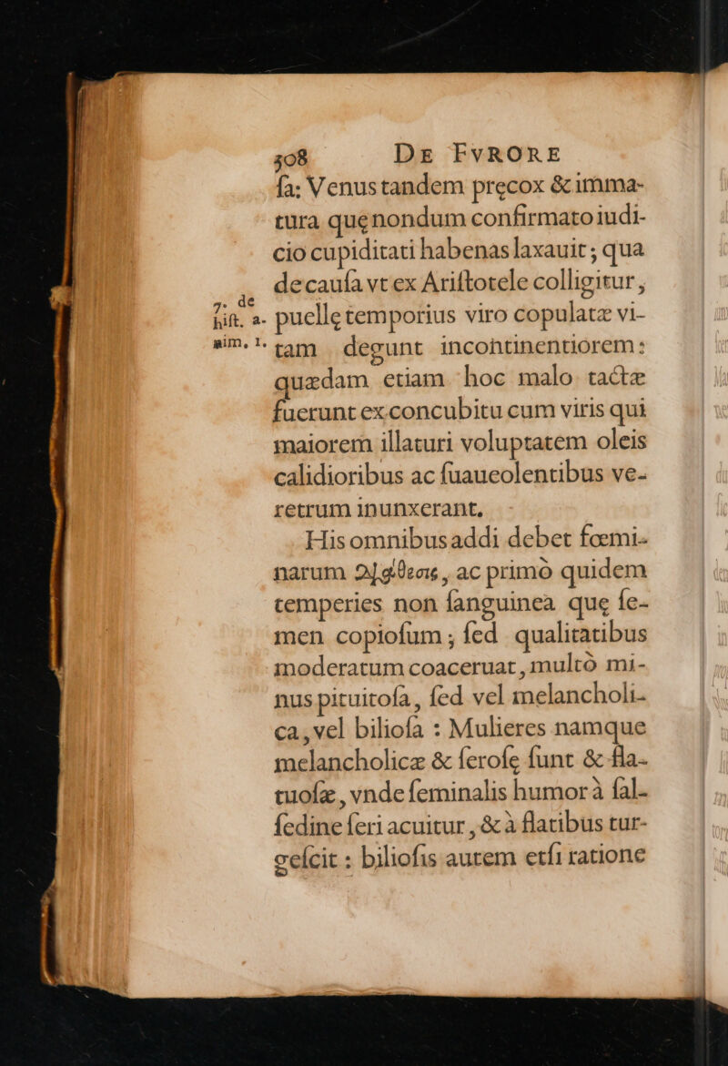 [; Venus tandem precox &amp;imma- tura qugnondum confirmato iudi- cio cupiditati habenas laxauit ; qua decaulà vt ex Ariftotele colligitur, puelle temporius viro copulatz vi- quzdam etiam hoc malo. tacte fuerunt exconcubitu cum viris qui maiorem illaturi voluptatem oleis calidioribus ac fuaucolentibus ve- retrum 1nunxerant, His omnibusaddi debet foemi- narum 2]g.0ea: , ac primo quidem temperies non fanguinea que fe- men copiofum ; fed. qualitatibus moderatum coaceruat , multó mi- nus pituitofa, fed vel melancholi- ca, vel biliofa : Mulieres namque melancholicz &amp; ferofe funt &amp; £a tuofz , vnde feminalis humor fal. fedine feri acuitur , &amp; à flatibus tur- ceícit : biliofis aurem etfi ratione