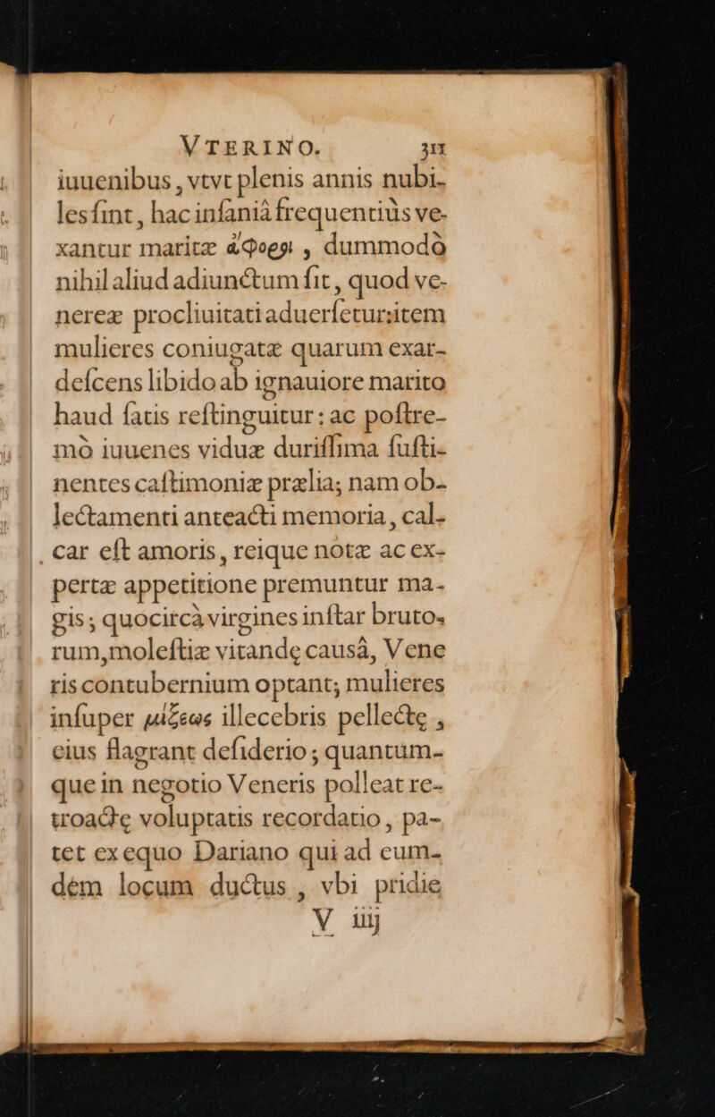 iuuenibus , vtvt plenis annis nubi. lesfint , hac infanià frequentiüs ve- xantur maritz &amp;qees , dummodo nihilaliud adiunctum fit , quod ve- nerez procliuitatiaduerfeturzitem mulieres coniugatz quarum exar- deícens libidoab ignauiore marito haud fatis reftinguitur: ac poftre- mo iuuenes viduz duriffima fufti- nentes caftimoniz przlia; nam ob- lectamenti anteacti memoria, cal. car eft amoris, reique notz ac ex- pert appetitione premuntur ma- gis; quocircà virgines inftar bruto. rum,moleftiz vitande causa, Vene riscontubernium optant; mulieres infuper jzeas illecebris pellecte , eius flagrant defiderio ; quantum- que in negotio Veneris polleat re- woad'e voluptaus recordatio , pa- tet exequo Dariano qui ad eum- dem locum ductus , vbi pridie
