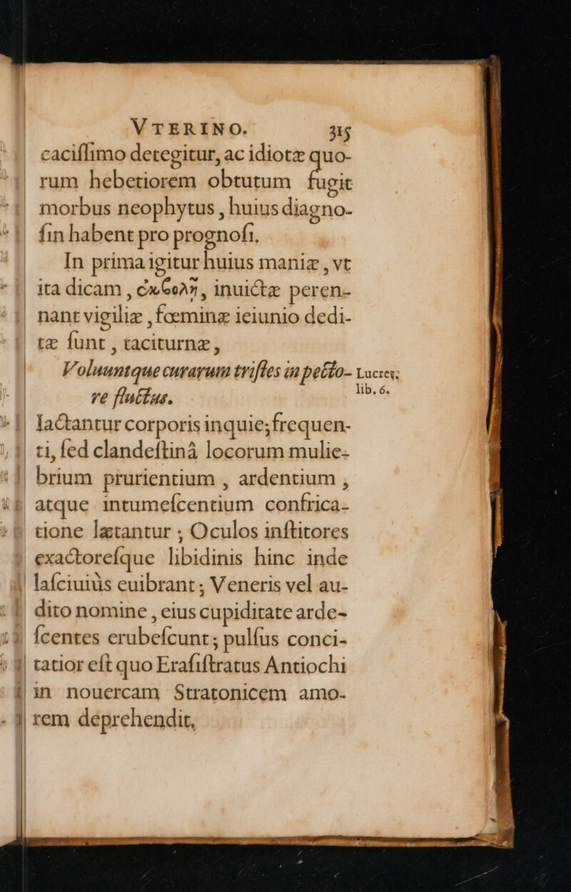 caciflimo detegitur, ac idiotz quo- rum hebetiorem obtutum fugit morbus neophytus , huius diagno- fin habent pro prognofr. In prima igitur huius maniz , vt ita dicam , cx Ge7, inui&amp;z peren- nant vigiliz , foeminz ieiunio dedi- tz funt , taciturnz, Voluuntque curarum trifles ia pecfo- vocis; ve flatfus. M lactantur corporis inquie;frequen- ti, fed clandeflinà locorum mulie brium prurientium , ardentium , (&amp; atque intumefcentium conírica- tone latantur ; Oculos inftitores exactorefíque libidinis hinc inde laíciuiüs euibrant ; Veneris vel au- dito nomine , eius cupiditate arde- Ícentes erubefcunt ; pulfus conci- | tatior eft quo Erafiftratus Antiochi | in nouercam $Stratonicem amo- | rem deprehendit,