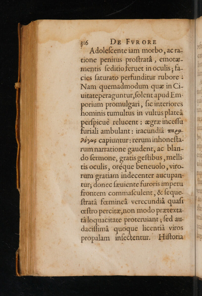 Adolefcente iam morbo , ac ra- tione penitus proftratà , emota- mentis feditioferuet in oculis ; fa- cies faturato perfunditur rubore : Nam quemadmodum qua in Ci- uitateperaguntur folent apud Em- porium promuleari , fic interiores hominis tumultus in vultus plateà perfpicué relucent : egrz inceffu furiali ambulant: iracundià vaeo- 35e; capiuntur: rerum inhonefta- rumnarratione gaudent, ac blan- do fermone, gratis geftibus , melli- is oculis, oréque beneuolo , vito- rum gratiam indecenter aucupan- tur; donec fzuiente furoris impetu frontem commafculent , &amp; feque. ftratà foemineá verecundià quafi oeftro percitz,non modo prztexta- tà loquacitate proteruiant ; fed au- daciffimà quoque licentià viros propalam infedtentur. Hiftoria