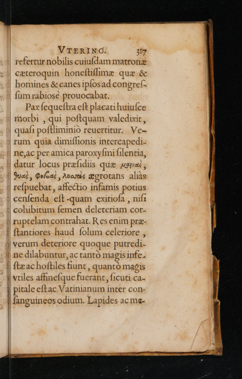 VTERING. 3t7 refertur nobilis cuiufdam matronz czteroquin honeftiflimz que &amp; homines &amp; canes ipfosad congref- íum rabiose wa at. |. Pax fequeftr a eft placati huiuíce | morbi qui poftquam v valedixit , quafi pofi iminio reuertitur. Ve- rum quia dimiflionis intercapedi. ne,ac per amica paroxyfmi filentia, ibo locus prafadiis quz. Aras ; Qua, QoiGaz , AUoJts &amp;grotans aid refpuebar, ataca infamis potius cenfenda eft-quam exitiofa , nif1 cohibitum femen deleteriam cor- ruptelam contrahat. R es enim prz- ftantiores liaud. folum celeriore , | verum deteriore qt üoque putredi- ne dilabuntur, ac tantó magis infe. Ítz ac hoftiles rae ; quantó mais J| vues affinefque fuerant, ficuti 5s ] pitale eftac Vatinianum inter con- l fanguineos odium. Lapides ac me-