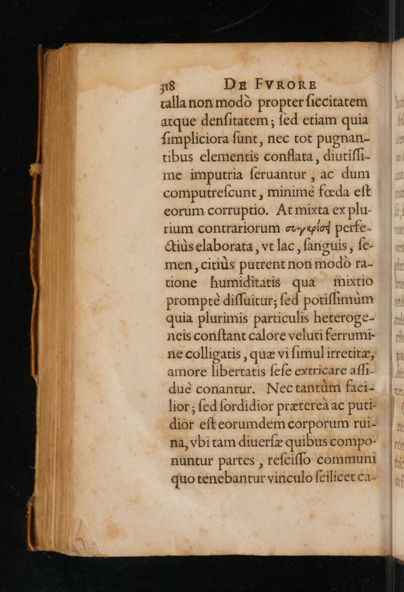 callanon modó propter ficcitacem atque denfitatem ; fed etiam quia fimpliciora funt, nec tot pugnan- tibus elementis conflata , diutifíi- me imputria feruantur , ac dum computreícunt , minime foeda elt eorum corruptio. Átmixta ex plu- rium contrariorum ety«iei perfe- &iüs elaborata , vt lac , fanguis fe- men, citis putrent noti modo ra- tone bumiditatis qua mixtio prompte diffuitur; fed potiffimum quia plurimis particulis heteroge- neis conftant calore veluti ferrumr- ne colligatis , que vi fimul irretitz, amore libertatis fefe extricare affi- dué conantur. Nectantüm faci- lior; fed fordidior prztereà ac puti- dior efteorumdem corporum rui- na, vbitam diueríz quibus compo- nuntur partes , refciflo communi quo tenebantur vinculo fcilicet ca-