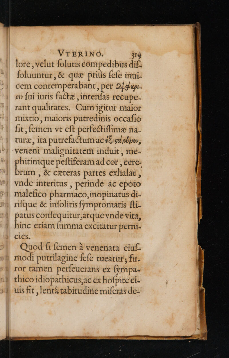 lore , velut folutis compedibüs dif. foluuntur, &amp; quz prius fefe inui. cem contemperabant, per 2l dxa. ov» fai iuris fact ,intenfas recüpe- rant qualitates. Cum igitur maior mixtio , maioris putredinis occafio Íit , femen vt eft perfectiffimz na- turz, ita putrefactumac e£iga dv, veneni malignitatem induit , me- phitimque peftiferam ad cor , cere. brum , &amp; ceteras partes exhalat , vnde interitus , perinde ac epoto malefico pharmaco,inopinatus di- rifque &amp; infolitis fymptomatis fti- patus confequitur,atque vnde vita, hinc ctiam fumma excitatur perni- cies. Quod fi femen à venenata. eiuf- modi putrilagine fefe tueatur; fa. ror tamen perfeuerans ex fympa- thico idiopathicus,ac ex hofpite ci- uis fit , lentà cabitudine miferas de-