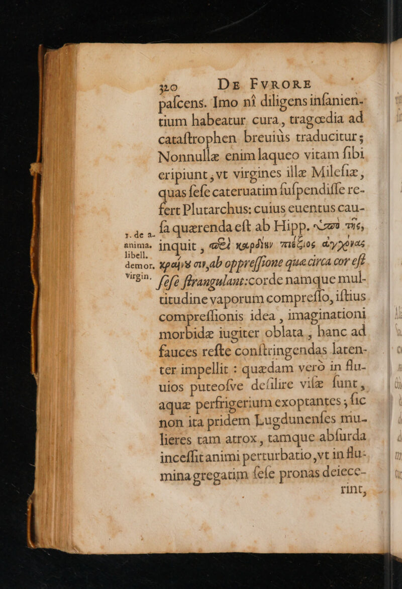 anima. libell. demor. 310 Dz FvRORE paícens. Imo ni diligens infanien- tium habeatur. cura, tragoedia ad cataftrophen. breuiüs traducitur; Nonnulle enim laqueo vitam fibi eripiunt , vt virgines ille Milefiz , quas efe cateruatim fufpenditfe re- fert Plutarchus: cuius euentus cau- fa querenda eft ab Hipp. sz? 7ie; inquit , «eA wa.pdtui 7HéGi0g dxyXouas xpajis ew,ab oppre[[rone que circa cor eft titudine vaporuim compreflo, iftius compreífionis idea , imaginationi morbidz iugiter oblata , banc ad fauces refte conítringendas laten- ter impellit : quedam vero in flu- uios puteofve deílire vil funt , aqua perfrigerium exoptantes ; fic non ita pridem Lugduneníes mu- lieres tam atrox , tamque abíurda inceffitanimi perturbatio vt 1n flu- minagregaum. (ele pronas deiece- rint,