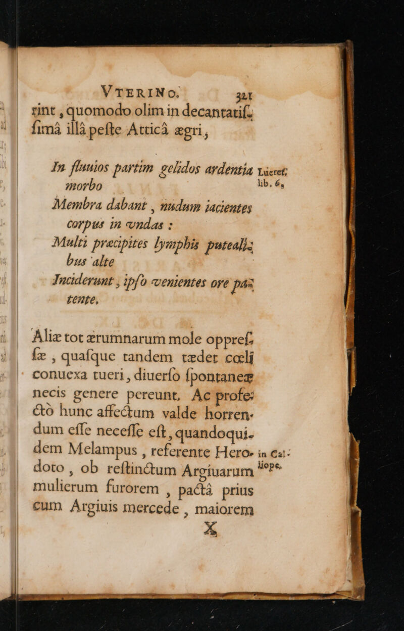 rint , quomodo olim in decantatif. fimá illà pefte Attic agri, In flunios partum. gelidos avdentía vacet: lib, é, morbo Membra dabant , nudum jacientes Corpus 1n vndas : Multi precipites lymphis puteali- us alte Tuciderunt , ipfo «venientes oye pe tente, Aliz tot zrumnarum mole oppref. Íe , quafque tandem tzeder cali conuexa tueri , diuerío [pontanez necis genere pereunt, Ac profe: &amp;o hunc affectum valde horren- dum effe neceffe eft, quandoqui. dem Melampus , referente Hero in Cat: doto, ob reftin&amp;um Argíuarum ^P* mulierum furorem , pactà prius cum Argiuis mercede , maiorem