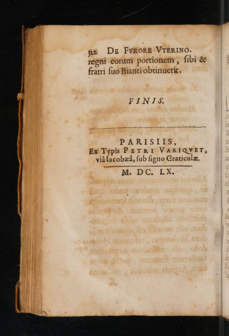 à2 Dk FVRORE VTERINO. reóti éorum portionem , fibi &amp; fratri fuo Bianti obtinuerit. FINIS. ——Ó PARISIIS, Ex Typis PETRI VARIQYVZET, viálacobzà, fub figno Graticulz, ai —À
