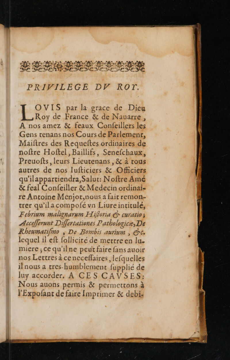 Xxiqmzesscdg PRIFVILEGE DF ROTr. OVIS par la grace de Dieu Roy de France & de Nauarre , A nosamez & feaux Confeillers *- Gens tenans nos Cours de Parlement, Maiítres des Requeftes ordinaires de noftre Hoftel , Baillifs, Senefchaux, Preuofts,leurs Lieutenans, & à tous autres de nos lIufticiers & .Officiers qu'ilappartiendra,Salut: Noftre Amé & feal Confeiller & Medecin ordinai- re Antoine Menjot,nous a fair remon- trer qu'ilacompofé vn Lime insitali Febrium malignarum FI ifforia € curatio ; n ecafferunt Differtationes P atbologicat, De Rheumatif, oo , De Bombis aurium , €». lequel il eft follicité de mettre le lu. miere ; ce qu'il ne peutfaire fansauoir nos Leerebs brttasaallo Des ,leíquelles il nous a tres-humblerment íf fupplié de luy accorder. A CES CAVSES: Nous auons permis & permettons à l'Expofant de faire Imprimer & debi.